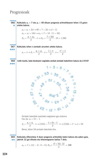 224
Kalkulatu a1 = 7 eta a4 = 40 dituen progresio aritmetikoaren lehen 15 gaien
arteko batura.
a4 = a1 + 3d → 40 = 7 + 3d → d = 11
a15 = a1 + 14d → a15 = 7 + 14 ⋅ 11 = 161
S15 = ⋅ n → S15 = ⋅ 15 = 1.260
Kalkulatu lehen n zenbaki arrunten arteko batura.
an = n → Sn = ⋅ n = ⋅ n =
1etik hasita, bata bestearen segidako zenbat zenbaki bakoitiren batura da 2.916?
Zenbaki bakoitiek osatutako segidaren gai orokorra
hau da: an = 2n − 1.
Sn = ⋅ n → 2.916 = ⋅ n → 2.916 = n2
→ n = 54
Beraz, lehen 54 zenbaki bakoitiak dira.
Kalkulatu diferentzia 4 duen progresio aritmetiko baten batura eta azken gaia,
jakinik 12 gai dituela eta lehenengoaren balioa 7 dela.
a12 = 7 + (12 − 1) ⋅ 4 = 51, S12
7 51 12
2
348=
+ ⋅
=
( )
069
●●
1 2 1
2
+ −na an1
2
+
1 + 3 + 5 + 7+
9+11+13+15+
17+19+21+23+
25+27+29+
31 + 33 + 35 +
37+39+4
1+43+45+
47+49
+
51 + 5
3…=
2.916
068
●●●
n n2
2
+1
2
+ na an1
2
+
067
●●●
7 161
2
+a a1 15
2
+
066
●
Progresioak
908272 _ 0208-0241.qxd 27/9/07 17:58 Página 224
 