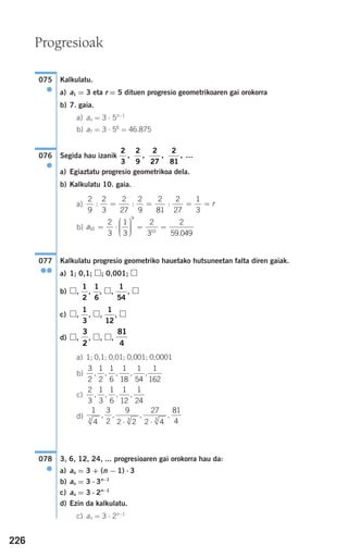 226
Kalkulatu.
a) a1 = 3 eta r = 5 dituen progresio geometrikoaren gai orokorra
b) 7. gaia.
a) an = 3 ⋅ 5n−1
b) a7 = 3 ⋅ 56
= 46.875
Segida hau izanik
a) Egiaztatu progresio geometrikoa dela.
b) Kalkulatu 10. gaia.
a)
b)
Kalkulatu progresio geometriko hauetako hutsuneetan falta diren gaiak.
a) 1; 0,1; ; 0,001;
b) , , , , ,
c) , , , ,
d) , , , ,
a) 1; 0,1; 0,01; 0,001; 0,0001
b)
c)
d)
3, 6, 12, 24, ... progresioaren gai orokorra hau da:
a) an = 3 + (n − 1) ⋅ 3
b) an = 3 ⋅ 3n−1
c) an = 3 ⋅ 2n−1
d) Ezin da kalkulatu.
c) an = 3 ⋅ 2n−1
078
●
1
4
3
2
9
2 2
27
2 4
81
43 3 3
, , , ,
⋅ ⋅
2
3
1
3
1
6
1
12
1
24
, , , ,
3
2
1
2
1
6
1
18
1
54
1
162
, , , , ,
81
4
3
2
1
12
1
3
1
54
1
6
1
2
077
●●
a10
9
10
2
3
1
3
2
3
2
59 049
= ⋅
⎛
⎝
⎜⎜⎜
⎞
⎠
⎟⎟⎟⎟
= =
.
2
9
2
3
2
27
2
9
2
81
2
27
1
3
: : := = = = r
2
3
2
9
2
27
2
81
, , , , …076
●
075
●
Progresioak
908272 _ 0208-0241.qxd 20/9/07 15:54 Página 226
 