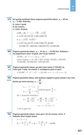 227
7
Gai guztiak positiboak dituen progresio geometriko batean, a2 = 60 eta
a4 = 2.400. Kalkulatu:
a) Lehen 5 gaiak.
b) Gai orokorra.
c) Lehen 10 gaiak.
a)
b)
c)
Progresio geometriko batean, a2 = 10 eta a5 = 10.000 dira. Kalkulatu r
eta progresioaren lehen 10 gaiak. Zein da gai orokorra?
10.000 = 10 ⋅ r3
→ r = 10, an = 10n−1
Lehen 10 gaiak: 1, 10, 100, 1.000, 10.000, 100.000, 1.000.000,
10.000.000, 100.000.000, 1.000.000.000.
Progresio geometriko batean, gai jakin baten balioa 3.720.087 da.
Lehen gaia 7 bada, eta arrazoia 3, zenbatgarren gaiaz ari gara?
3.720.087 = 7 ⋅ 3n−1
→ 3n−1
= 531.441 → n − 1 = 12 → n = 13
Progresio geometriko batean, bata bestearen segidako bi gairen balioak 3 eta 4 dira.
Aurkitu gai horien posizioa, a1 = .
an = ⋅ rn−1
= 3
an+1 = ⋅ rn
= 4
Eta 1. ekuazioan ordezkatuz:
→
(: 3)
→ n − 1 = 2 → n = 3
3. eta 4. gaiak dira.
Progresio geometriko batean, lehen gaia 5 da eta arrazoia, berriz, 3.
Kalkulatu lehen 8 gaien batura.
a1 = 5, r = 3
S
a r
r
Sn
n
=
⋅ −
−
=
⋅ −
−
=1
8
8
1
1
5 3 1
3 1
16 400
( ) ( )
.→
083
●
3
27
16
4
3
48
27
16
9
4
3
1
= ⋅
⎛
⎝
⎜⎜⎜
⎞
⎠
⎟⎟⎟⎟
= =
⎛
⎝
⎜⎜⎜
⎞
⎠
⎟
−n
→ ⎟⎟⎟⎟
−n 1
27
16
27
16
082
●●●
081
●●
080
●
3 10 60 120 10 2 400 2 800 10 96 000
192 000 10
, , , . , . , . ,
. ,, . . , . . , . .3 840 000 7 680 000 10 153 600 000
an
n
= ⋅ −
3 10 2 10 1
( )
3 10 60 120 10 2 400 2 800 10, , , . , .
2 400 60 40 2 102
. ·= → = =r r
079
●
Zatiketa eginda: = r.
4
3
ERANTZUNAK
⎫
⎬
⎪⎪⎪⎪
⎭
⎪⎪⎪⎪
F
908272 _ 0208-0241.qxd 20/9/07 15:54 Página 227
 