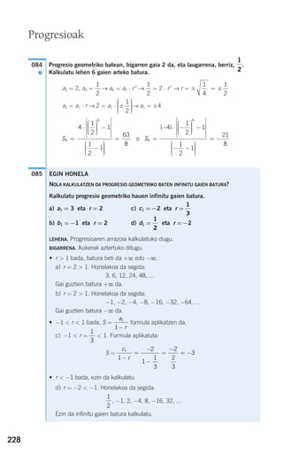 Progresio geometriko batean, bigarren gaia 2 da, eta laugarrena, berriz, .
Kalkulatu lehen 6 gaien arteko batura.
a2 = 2, a4 = → a4 = a2 ⋅ r2
→ = 2 ⋅ r2
→ r = ±
a2 = a1 ⋅ r → 2 = a1 ⋅ → a1 = ±4
085
S6
6
4
1
2
1
1
2
1
=
⋅
⎛
⎝
⎜⎜⎜
⎞
⎠
⎟⎟⎟⎟
−
⎡
⎣
⎢
⎢
⎢
⎤
⎦
⎥
⎥
⎥
−
⎛
⎝
⎜⎜⎜
⎞
⎠
⎟⎟⎟⎟⎟
= =
− ⋅ −
⎛
⎝
⎜⎜⎜
⎞
⎠
⎟⎟⎟⎟
−
⎡
⎣
⎢
⎢
⎢
⎤
⎦
⎥
⎥
63
8
4
1
2
1
6
6
o S
( )
⎥⎥
− −
⎛
⎝
⎜⎜⎜
⎞
⎠
⎟⎟⎟⎟
= −
1
2
1
21
8
±
⎛
⎝
⎜⎜⎜
⎞
⎠
⎟⎟⎟⎟
1
2
1
4
1
2
= ±
1
2
1
2
1
2
084
●
EGIN HONELA
NOLA KALKULATZEN DA PROGRESIO GEOMETRIKO BATEN INFINITU GAIEN BATURA?
Kalkulatu progresio geometriko hauen infinitu gaien batura.
a) a1 = 3 eta r = 2 c) c1 =−2 eta r =
b) b1 =−1 eta r = 2 d) d1 = eta r =−2
LEHENA. Progresioaren arrazoia kalkulatuko dugu.
BIGARRENA. Aukerak aztertuko ditugu.
• r > 1 bada, batura beti da +ϱ edo −ϱ.
a) r = 2 > 1. Honelakoa da segida:
3, 6, 12, 24, 48, …
Gai guztien batura +ϱ da.
b) r = 2 > 1. Honelakoa da segida:
−1, −2, −4, −8, −16, −32, −64, …
Gai guztien batura −ϱ da.
• −1 < r < 1 bada, S = formula aplikatzen da.
c) −1 < r = < 1. Formula aplikatuta:
S =
• r < −1 bada, ezin da kalkulatu.
d) r = −2 < −1. Honelakoa da segida:
, −1, 2, −4, 8, −16, 32, …
Ezin da infinitu gaien batura kalkulatu.
1
2
c
r
1
1
2
1
1
3
2
2
3
3
−
=
−
−
=
−
= −
1
3
a
r
1
1 −
1
2
1
3
228
Progresioak
908272 _ 0208-0241.qxd 20/9/07 15:54 Página 228
 