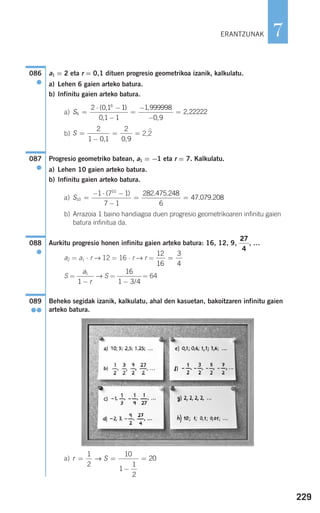 229
7
a1 = 2 eta r = 0,1 dituen progresio geometrikoa izanik, kalkulatu.
a) Lehen 6 gaien arteko batura.
b) Infinitu gaien arteko batura.
a)
b) 2,2
Progresio geometriko batean, a1 = −1 eta r = 7. Kalkulatu.
a) Lehen 10 gaien arteko batura.
b) Infinitu gaien arteko batura.
a)
b) Arrazoia 1 baino handiagoa duen progresio geometrikoaren infinitu gaien
batura infinitua da.
Aurkitu progresio honen infinitu gaien arteko batura: 16, 12, 9, , …
a2 = a1 ⋅ r → 12 = 16 ⋅ r → r =
S = → S = = 64
Beheko segidak izanik, kalkulatu, ahal den kasuetan, bakoitzaren infinitu gaien
arteko batura.
a) r S= =
−
=
1
2
10
1
1
2
20→
089
●●
16
1 3 4− /
a
r
1
1 −
12
16
3
4
=
27
4
088
●
S10
10
1 7 1
7 1
282 475 248
6
47 079 208=
− ⋅ −
−
= =
( ) . .
. .
087
●
S =
−
= =
2
1 0 1
2
0 9, ,
S6
6
2 0 1 1
0 1 1
1 999998
0 9
2 22222=
⋅ −
−
=
−
−
=
( , )
,
,
,
,
086
●
ERANTZUNAK
908272 _ 0208-0241.qxd 20/9/07 15:54 Página 229
 