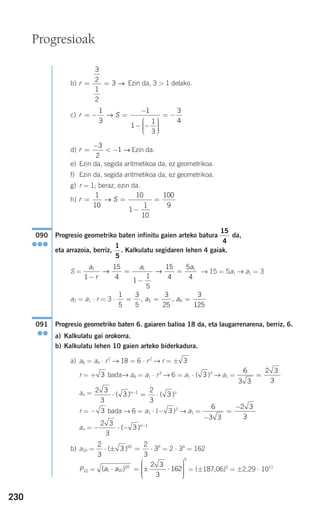 230
b) Ezin da, 3 > 1 delako.
c)
d) Ezin da.
e) Ezin da, segida aritmetikoa da, ez geometrikoa.
f) Ezin da, segida aritmetikoa da, ez geometrikoa.
g) r = 1; beraz, ezin da.
h)
Progresio geometriko baten infinitu gaien arteko batura da,
eta arrazoia, berriz, . Kalkulatu segidaren lehen 4 gaiak.
S = → 15 = 5a1 → a1 = 3
a2 = a1 ⋅ r = 3 ⋅
Progresio geometriko baten 6. gaiaren balioa 18 da, eta laugarrenarena, berriz, 6.
a) Kalkulatu gai orokorra.
b) Kalkulatu lehen 10 gaien arteko biderkadura.
a) a6 = a4 ⋅ r2
→ 18 = 6 ⋅ r2
→ r = ±
r = + bada→ a4 = a1 ⋅ r3
→ 6 = a1 ⋅ ( )3
→ a1 =
an =
r = − bada → 6 = a1 ⋅ (− )3
→ a1 =
an =
b) a10 = = 2 ⋅ 34
= 162
P10 = = (±187,06)5
= ±2,29 ⋅ 1011
( )a a1 10
10
5
2 3
3
162⋅ = ± ⋅
⎛
⎝
⎜⎜⎜⎜⎜
⎞
⎠
⎟⎟⎟⎟⎟
2
3
3
2
3
310 5
⋅ ± = ⋅( )
− ⋅ − −2 3
3
3 1
( )n
6
3 3
2 3
3−
=
−
33
2 3
3
3
2
3
31
⋅ = ⋅−
( ) ( )n n
6
3 3
2 3
3
=33
3
091
●●
1
5
3
5
3
25
3
125
3 4= = =, ,a a
a
r
a a1 1 1
1
15
4 1
1
5
15
4
5
4−
=
−
=→ →
1
5
15
4
090
●●●
r S= =
−
=
1
10
10
1
1
10
100
9
→
r =
−
< −
3
2
1 →
r S= − =
−
− −
⎛
⎝
⎜⎜⎜
⎞
⎠
⎟⎟⎟⎟
= −
1
3
1
1
1
3
3
4
→
r = =
3
2
1
2
3 →
Progresioak
908272 _ 0208-0241.qxd 20/9/07 15:54 Página 230
 