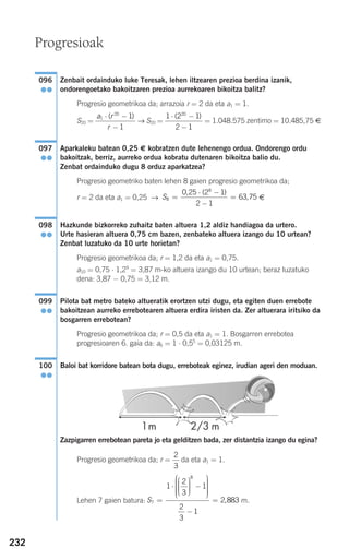 232
Zenbait ordainduko luke Teresak, lehen iltzearen prezioa berdina izanik,
ondorengoetako bakoitzaren prezioa aurrekoaren bikoitza balitz?
Progresio geometrikoa da; arrazoia r = 2 da eta a1 = 1.
S20 = → S20 = = 1.048.575 zentimo = 10.485,75 €
Aparkaleku batean 0,25 € kobratzen dute lehenengo ordua. Ondorengo ordu
bakoitzak, berriz, aurreko ordua kobratu dutenaren bikoitza balio du.
Zenbat ordainduko dugu 8 orduz aparkatzea?
Progresio geometriko baten lehen 8 gaien progresio geometrikoa da;
r = 2 da eta a1 = 0,25 → €
Hazkunde bizkorreko zuhaitz baten altuera 1,2 aldiz handiagoa da urtero.
Urte hasieran altuera 0,75 cm bazen, zenbateko altuera izango du 10 urtean?
Zenbat luzatuko da 10 urte horietan?
Progresio geometrikoa da; r = 1,2 da eta a1 = 0,75.
a10 = 0,75 ⋅ 1,29
= 3,87 m-ko altuera izango du 10 urtean; beraz luzatuko
dena: 3,87 − 0,75 = 3,12 m.
Pilota bat metro bateko altueratik erortzen utzi dugu, eta egiten duen errebote
bakoitzean aurreko errebotearen altuera erdira iristen da. Zer altuerara iritsiko da
bosgarren errebotean?
Progresio geometrikoa da; r = 0,5 da eta a1 = 1. Bosgarren errebotea
progresioaren 6. gaia da: a6 = 1 ⋅ 0,55
= 0,03125 m.
Baloi bat korridore batean bota dugu, erreboteak eginez, irudian ageri den moduan.
Zazpigarren errebotean pareta jo eta gelditzen bada, zer distantzia izango du egina?
Progresio geometrikoa da; r = da eta a1 = 1.
Lehen 7 gaien batura: m.S7
8
1
2
3
1
2
3
1
2=
⋅
⎛
⎝
⎜⎜⎜
⎞
⎠
⎟⎟⎟⎟
−
⎛
⎝
⎜⎜⎜⎜⎜
⎞
⎠
⎟⎟⎟⎟⎟⎟
−
= ,8883
2
3
100
●●
099
●●
098
●●
S8
8
0 25 2 1
2 1
63 75=
⋅ −
−
=
, ( )
,
097
●●
1 2 1
2 1
20
⋅ −
−
( )a r
r
1
20
1
1
⋅ −
−
( )
096
●●
Progresioak
908272 _ 0208-0241.qxd 20/9/07 15:54 Página 232
 