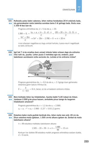 233
7
Kalkulatu putzu baten sakonera, lehen metroa hondeatzea 20 € ordaindu bada,
eta gainerakoetan metro bakoitza aurrekoa baino 5 € gehiago bada. Kostu osoa
1.350 €-koa izan da.
Progresio aritmetikoa da; d = 5 da eta a1 = 20.
n-ren ebazpen negatiboa ez dugu aintzat hartuko, luzera-neurri negatiboak
ez baitu zentzurik.
Igel bat 7 m-ko erradioa duen urmael zirkular baten ertzean dago eta erdiraino
iritsi nahi du, jauzika. Lehen jauzia 3 metrokoa egin du; ondoren, jauzi
bakoitzean aurrekoaren erdia aurreratu du. Lortuko al du erdiraino iristea?
Progresio geometrikoa da; r = 0,5 da eta a1 = 3. Egingo duen gehieneko
distantzia gaien batura infinitua da.
; beraz, ez da urmaelaren erdiraino iritsiko.
Bere bizitzako lehen lau hilabeteetan, haurtxo batek % 20 irabazi du hilean.
Jaiotzean 2.900 g-ko pisua bazuen, zenbateko pisua izango du laugarren
hilabetearen amaieran?
Progresio geometrikoa da; r = 1,2 da eta a1 = 2.900.
a4 = a1 ⋅ r3
→ a4 = 2.900 ⋅ (1,2)3
= 5.011,2 gramo
Eskailera baten maila guztiak berdinak dira, lehen maila izan ezik: 20 cm da.
Ehun eskailera-maila igotzean, 1.505 cm-ko altuera igotzen da. Zenbat da maila
bakoitzaren altuera?
h = 99 eskailera-mailetako bakoitzaren altuera
1.505 − 20 = 99 ⋅ h → h = = 15 cm
Kontuan har daiteke 99 eskailera-mailek progresio aritmetikoa osatzen dutela,
d = 0 izanik.
1 485
99
.
104
●●
103
●●
S =
−
=
3
1 0 5
6
,
m
102
●●
1 350
1
2
20 20 1 51 1
.
( ( ) ) ( ( ) )
= =
+ + − ⋅ ⋅
=
+ + − ⋅
S
a a n d n n
n
⋅⋅
=
=
+
+ − = =
n
n n
n n n
2
5 35
2
5 35 2 700 0 20
2
2
→ →. m
101
●●
ERANTZUNAK
908272 _ 0208-0241.qxd 20/9/07 15:54 Página 233
 