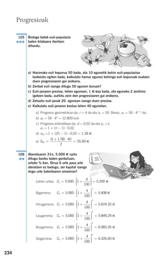 234
Biologo batek euli-populazio
baten bilakaera ikertzen
dihardu.
a) Hasierako euli kopurua 50 bada, eta 10 egunetik behin euli-populazioa
laukoiztu egiten bada, kalkulatu hamar egunez behingo euli kopuruak osatzen
duen progresioaren gai orokorra.
b) Zenbat euli izango ditugu 50 egunen buruan?
c) Euli-janaren prezioa, lehen egunean, 1 €-koa bada, eta eguneko 2 zentimo
igotzen bada, aurkitu zein den progresioaren gai orokorra.
d) Zehaztu euli-janak 20. egunean izango duen prezioa.
e) Kalkulatu euli-janaren kostua lehen 40 egunetan.
a) Progresio geometrikoa da; r = 4 da eta a1 = 50. Beraz, an = 50 ⋅ 4n−1
da.
b) a5 = 50 ⋅ 44
= 12.800 euli
c) Progresio aritmetikoa da; d = 0,02 da eta a1 =1;
an = 1 + (n − 1) ⋅ 0,02.
d) a20 =1 + (20 − 1) ⋅ 0,02 = 1,38 €
e) €
Abenduaren 31n, 5.000 € sartu
ditugu banku baten gordailuan,
urteko % 4an. Dirua 6 urte pasa arte
ateratzen ez badugu, zer kapital izango
dugu urte bakoitzaren amaieran?
Lehen urtea: €
Bigarrena: €
Hirugarrena: €
Laugarrena: €
Bosgarrena: €
Seigarrena: €C6
6
5 000 1
4
100
6 326 60= ⋅ +
⎛
⎝
⎜⎜⎜
⎞
⎠
⎟⎟⎟⎟
=. . ,
C5
5
5 000 1
4
100
6 083 26= ⋅ +
⎛
⎝
⎜⎜⎜
⎞
⎠
⎟⎟⎟⎟
=. . ,
C4
4
5 000 1
4
100
5 849 29= ⋅ +
⎛
⎝
⎜⎜⎜
⎞
⎠
⎟⎟⎟⎟
=. . ,
C3
3
5 000 1
4
100
5 624 32= ⋅ +
⎛
⎝
⎜⎜⎜
⎞
⎠
⎟⎟⎟⎟
=. . ,
C2
2
5 000 1
4
100
5 408= ⋅ +
⎛
⎝
⎜⎜⎜
⎞
⎠
⎟⎟⎟⎟
=. .
C1 5 000 1
4
100
5 200= ⋅ +
⎛
⎝
⎜⎜⎜
⎞
⎠
⎟⎟⎟⎟
=. .
106
●●
S40
1 1 78 40
2
55 60=
+ ⋅
=
( , )
,
105
●●●
Progresioak
908272 _ 0208-0241.qxd 20/9/07 15:54 Página 234
 