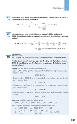 Kalkulatu % 5eko interes konposatuan inbertituta 4 urteren buruan 1.500 €-ko
azken kapitala ematen duen kapitala.
€
Interes konposatu pean egonik, bi urteren buruan 5.000 €-ko kapitala
6.000 €-koa bihurtu bada, zenbateko interesean egon da inbertituta hasierako
kapitala?
Interesa % 9,5koa da.
109
→ →
r
100
0 095= ,
6 000 5 000 1
100
6
5
1
100 1
2
. .= ⋅ +
⎛
⎝
⎜⎜⎜
⎞
⎠
⎟⎟⎟⎟
= +
r r r
→ →
000
6
5
1= − →
108
●●
1 500 1
5
100
1 500
1
5
100
4
.
.
= ⋅ +
⎛
⎝
⎜⎜⎜
⎞
⎠
⎟⎟⎟⎟
=
+
⎛
⎝
⎜
K K→
⎜⎜⎜
⎞
⎠
⎟⎟⎟⎟
=4
1 234 05. ,
107
●●
EGIN HONELA
NOLA EBAZTEN DIRA KAPITALA HANDITU ETA INTERES KONPOSATUA DUTEN PROBLEMAK?
Familia batek aurrezki-plan bat egin du 4 urtez, urte bakoitzaren hasieran
3.000 € inbertituta, urteko %5eko interes konposatuan. Zenbat diru izango du
plana amaitzean?
LEHENA. Ekarpen bakoitzaren interesa kalkulatzea.
– Lehen urtean 3.000 € sartu dituzte, eta 4 urtez bankuan egonda, diru kopuru
hau lortu dute:
3.000 ⋅ 1,054
€
– Bigarren urtean 3.000 € sartu dituzte, eta 3 urtez bankuan egonda, diru ko-
puru hau lortu dute:
3.000 ⋅ 1,053
€
– Hirugarren urtean 3.000 € sartu dituzte, eta 2 urtez bankuan egonda, diru ko-
puru hau lortu dute:
3.000 ⋅ 1,052
€
– Laugarren urtean 3.000 € sartu dituzte, eta urte batez bankuan egonda, hau lor-
tu dute:
3.000 ⋅ 1,05 €
BIGARRENA. Lortutako kopuruen batura egitea.
3.000 ⋅ 1,05 + 3.000 ⋅ 1,052
+ 3.000 ⋅ 1,053
+ 3.000 ⋅ 1,054
Hala, progresio geometriko baten gaien batura lortzen da, non:
a1 = 3.000 ⋅ 1,05 a4 = 3.000 ⋅ 1,054
r = 1,05
S = 13.576,90 €
a r a
r
4 1
5
1
3 000 3 000
1
⋅ −
−
=
⋅ − ⋅
−
=
. .1,05 1,05
1,05
235
7ERANTZUNAK
908272 _ 0208-0241.qxd 20/9/07 15:54 Página 235
 