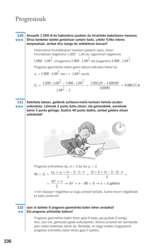 236
Arroxalik 1.000 €-ko haborokina jasotzen du hiruhileko bakoitzaren hasieran.
Dirua banketxe bateko gordailuan sartzen badu, urteko %4ko interes
konposatuan, zenbat diru izango du urtebeteren buruan?
Haborokina hiruhilekoaren hasieran jasotzen badu, lehen
hiruhilekoari dagokiona 1.000 ⋅ 1,04 da, bigarrenari dagokiona
, hirugarrena eta laugarrena .
Progresio geometriko baten gaien batura kalkulatu behar da
a1 = eta r = izanik.
€
Azterketa batean, galderak zailtasun-maila kontuan hartuta zeuden
ordenatuta. Lehenak 2 puntu balio zituen, eta gainerakoek, aurrekoak
baino 3 puntu gehiago. Guztira 40 puntu badira, zenbat galdera zituen
azterketak?
Progresio aritmetikoa da; d = 3 da eta a1 = 2.
n-ren ebazpen negatiboa ez dugu aintzat hartuko, luzera-neurri negatiboak
ez baitu zentzurik.
Izan al daiteke 0 progresio geometriko baten lehen zenbakia?
Eta progresio aritmetiko batena?
Progresio geometriko baten lehen gaia 0 bada, gai guztiak 0 izango
dira; izan ere, gainerako gaiak kalkulatzeko, lehena arrazoia ber berretzaile
jakin batez biderkatu behar da. Bestalde, ez dago inolako eragozpenik
progresio aritmetiko baten lehen gaia 0 izateko.
112
●●
40
1 1
2
2 2 1 3
2
1 1
= =
+ + − ⋅ ⋅
=
+ + − ⋅ ⋅
=
=
S
a a n n n n
n
( ( ) ) ( ( ) )
33
2
3 80 0 5
2
2n n
n n n
+
+ − = =→ → galdera
111
●●●
S4
5
4
1
4
1
4
1 000 1 000
1
=
⋅ − ⋅
−
=
. .1,04 1,04
1,04
1.050,225 1.009,85
0,0099
4.080,21
−
=
1,04
1
41.000 · 1,04
1
4
1.000 · 1,04
1
41.000 · 1,04
2
41.000 · 1,04
3
4
110
●●●
Progresioak
908272 _ 0208-0241.qxd 20/9/07 15:54 Página 236
 