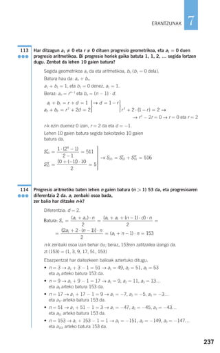 237
7
Har ditzagun a1 0 eta r 0 dituen progresio geometrikoa, eta a1 = 0 duen
progresio aritmetikoa. Bi progresio horiek gaika batuta 1, 1, 2, … segida lortzen
dugu. Zenbat da lehen 10 gaien batura?
Segida geometrikoa an da eta aritmetikoa, bn (b1 = 0 dela).
Batura hau da: an + bn.
a1 + b1 = 1, eta b1 = 0 denez, a1 = 1.
Beraz: an = rn−1
eta bn = (n − 1) ⋅ d.
→ r2
− 2r = 0 → r = 0 eta r = 2
r-k ezin duenez 0 izan, r = 2 da eta d = −1.
Lehen 10 gaien batura segida bakoitzeko 10 gaien
batura da.
Progresio aritmetiko baten lehen n gaien batura (n > 1) 53 da, eta progresioaren
diferentzia 2 da. a1 zenbaki osoa bada,
zer balio har ditzake n-k?
Diferentzia: d = 2.
n-k zenbaki osoa izan behar du; beraz, 153ren zatitzailea izango da.
zt (153) = {1, 3, 9, 17, 51, 153}
Ebazpentzat har daitezkeen balioak aztertuko ditugu.
• n = 3 → a1 + 3 − 1 = 51 → a1 = 49, a2 = 51, a3 = 53
eta a3 arteko batura 153 da.
• n = 9 → a1 + 9 − 1 = 17 → a1 = 9, a2 = 11, a3 = 13…
eta a9 arteko batura 153 da.
• n = 17 → a1 + 17 − 1 = 9 → a1 = −7, a2 = −5, a3 = −3…
eta a17 arteko batura 153 da.
• n = 51 → a1 + 51 − 1 = 3 → a1 = −47, a2 = −45, a3 = −43…
eta a51 arteko batura 153 da.
• n = 153 → a1 + 153 − 1 = 1 → a1 = −151, a2 = −149, a3 = −147…
eta a153 arteko batura 153 da.
Batura: S
a a n a a n d n
n
n
=
+ ⋅
=
+ + − ⋅ ⋅
=
=
( ) ( ( ) )
(
1 1 1
2
1
2
22 2 1
2
1 1531
1
a n n
a n n
+ ⋅ − ⋅
= + − ⋅ =
( )
( )
)
114
●●●
′ =
⋅ −
−
=
′′ =
+ − ⋅
=
⎫
⎬
⎪
S
S
10
9
10
1 2 1
2 1
511
0 1 10
2
5
( )
( )( )
⎪⎪⎪⎪⎪
⎭
⎪⎪⎪⎪⎪
= ′ + ′′ =→ S S S10 10 10 516
a b r d
a b r d
d r1 1
2 2
2
1
2 2
1+ = + =
+ = + =
⎫
⎬
⎪⎪
⎭⎪⎪
= − ⎫
⎬
⎪⎪
⎭⎪
→
⎪⎪ + ⋅ − =r r2
2 1 2( ) →
113
●●●
ERANTZUNAK
908272 _ 0208-0241.qxd 20/9/07 15:54 Página 237
 