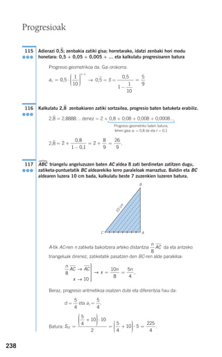 238
Adierazi 0,5; zenbakia zatiki gisa; horretarako, idatzi zenbaki hori modu
honetara: 0,5 + 0,05 + 0,005 + … eta kalkulatu progresioaren batura
Progresio geometrikoa da. Gai orokorra:
→ 0,5 = S =
Kalkulatu 2,8 zenbakiaren zatiki sortzailea, progresio baten batuketa erabiliz.
2,8 = 2,8888… denez = 2 + 0,8 + 0,08 + 0,008 + 0,0008…
Progresio geometriko baten batura;
lehen gaia a1 = 0,8 da eta r = 0,1
2,8 .
ABC triangelu angeluzuzen baten AC aldea 8 zati berdinetan zatitzen dugu,
zatiketa-puntuetatik BC aldearekiko lerro paraleloak marraztuz. Baldin eta BC
aldearen luzera 10 cm bada, kalkulatu beste 7 zuzenkien luzeren batura.
A-tik AC-ren n zatiketa bakoitzera arteko distantzia da eta antzeko
triangeluak direnez, zatiketatik pasatzen den BC-ren alde paraleloa:
,
Beraz, progresio aritmetikoa osatzen dute eta diferentzia hau da:
d = eta a1 = .
Batura: .S10
5
4
10 10
2
5
4
10 5=
+
⎛
⎝
⎜⎜⎜
⎞
⎠
⎟⎟⎟⎟
⋅
= +
⎛
⎝
⎜⎜⎜
⎞
⎠
⎟⎟⎟⎟
⋅ ==
225
4
5
4
5
4
n
AC AC
x
x
n n
8
10
10
8
5
4
→
→
→
⎫
⎬
⎪⎪⎪⎪
⎭
⎪⎪⎪⎪
= =
n
AC
8
117
●●●
= +
−
= + =2
0 8
1 0 1
2
8
9
26
9
,
,
116
●●●
0 5
1
1
10
5
9
,
−
=an
n
= ⋅
⎛
⎝
⎜⎜⎜
⎞
⎠
⎟⎟⎟⎟
−
0 5
1
10
1
,
115
●●●
Progresioak
A
B
10
cm
C
908272 _ 0208-0241.qxd 20/9/07 15:54 Página 238
 