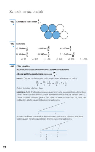 24
Koloreztatu irudi honen .
Kalkulatu.
a) 180ren c) 40ren e) 320ren
b) 420ren d) 540ren f) 1.342ren
a) 90 b) 350 c) −16 d) 240 e) 200 f) −366
041
−3
11
4
9
5
6
5
8
−2
5
1
2
040
●
2
3
039
●
EGIN HONELA
NOLA ADIERAZTEN DIRA ZATIKI INPROPIOAK ZENBAKIZKO ZUZENEAN?
Adierazi zatiki hau zenbakizko zuzenean: .
LEHENA. Zenbaki oso batez gehi zatiki propio batez adierazten da zatikia.
→ →
Zatikia 5etik 6ra bitartean dago.
BIGARRENA. 5etik 6ra bitartean dagoen zuzenaren zatia izendatzaileak adierazitako
zatitan banatu (3) eta zenbakitzaileak adierazten duen adina zati hartzen dira (1).
Zuzen zati hori zatitzeko, jatorria 5en duen zuzenerdia marrazten da, nahi den
maldarekin; eta hiru zuzenki berdin marrazten dira.
Azken zuzenkiaren muturra 6 adierazten duen puntuarekin lotzen da, eta beste
bietatik zuzen horrekiko paraleloak diren bi zuzen marrazten dira.
5 6
5 16
3
6
5 6
16
3
5
1
3
= +
16 3
1 5
16
3
16
3
Zenbaki arrazionalak
908272_0014-0043.qxd 20/9/07 15:55 Página 24
 