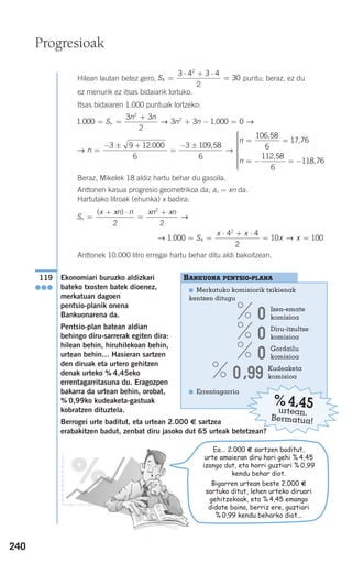 240
Hilean lautan betez gero, puntu; beraz, ez du
ez menurik ez itsas bidaiarik lortuko.
Itsas bidaiaren 1.000 puntuak lortzeko:
Beraz, Mikelek 18 aldiz hartu behar du gasoila.
Anttonen kasua progresio geometrikoa da; an = xn da.
Hartutako litroak (ehunka) x badira:
Anttonek 10.000 litro erregai hartu behar ditu aldi bakoitzean.
Ekonomiari buruzko aldizkari
bateko txosten batek dioenez,
merkatuan dagoen
pentsio-planik onena
Bankuonarena da.
Pentsio-plan batean aldian
behingo diru-sarrerak egiten dira:
hilean behin, hiruhilekoan behin,
urtean behin… Hasieran sartzen
den diruak eta urtero gehitzen
denak urteko % 4,45eko
errentagarritasuna du. Eragozpen
bakarra da urtean behin, orobat,
% 0,99ko kudeaketa-gastuak
kobratzen dituztela.
Berrogei urte baditut, eta urtean 2.000 € sartzea
erabakitzen badut, zenbat diru jasoko dut 65 urteak betetzean?
119
●●●
→ →1 000
4 4
2
10 1004
2
. = =
⋅ + ⋅
= =S
x x
x x
S
x xn n xn xn
n =
+ ⋅
=
+( )
2 2
2
→
→ →n
n
n
=
− ± +
=
− ±
= =
3 9 12 000
6
3 109 58
6
106 58
6
17 76
. ,
,
,
== − = −
⎧
⎨
⎪⎪⎪⎪⎪
⎩
⎪⎪⎪⎪⎪
112 58
6
118 76
,
,
1 000
3 3
2
3 3 1 000 0
2
2
. .= =
+
+ − =S
n n
n nn → →
S4
2
3 4 3 4
2
30=
⋅ + ⋅
=
Progresioak
BANKUONA PENTSIO-PLANA
■ Merkatuko komisiorik txikienak
kentzen ditugu
0 Izen-emate
komisioa
0 Diru-itzultze
komisioa
0 Gordailu
komisioa
0,99 Kudeaketa
komisioa
■ Errentagarria
%4,45urtean.
Bermatua!
Ea... 2.000 € sartzen baditut,
urte amaieran diru hori gehi % 4,45
izango dut, eta horri guztiari % 0,99
kendu behar diot.
Bigarren urtean beste 2.000 €
sartuko ditut, lehen urteko diruari
gehitzekoak, eta % 4,45 emango
didate baina, berriz ere, guztiari
% 0,99 kendu beharko diot...
908272 _ 0208-0241.qxd 20/9/07 15:54 Página 240
 