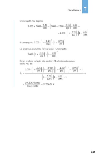 241
7
Urtebetegatik hau dagokio:
Bi urterengatik:
Eta progresio geometriko horri jarraituz, t urterengatik:
Beraz, erretiroa hartzeko falta zaizkion 24 urteetako ekarpenen
batura hau da:
S24 =
€= =
2.478,47455989
0,03415945
72.556,04
2 000 1
4 45
100
1
0 99
100
.
, ,
⋅ +
⎛
⎝
⎜⎜⎜
⎞
⎠
⎟⎟⎟⎟
⋅ −
⎛
⎝
⎜⎜⎜
⎞
⎠
⎟⎟⎟⎟⎟
⋅ +
⎛
⎝
⎜⎜⎜
⎞
⎠
⎟⎟⎟⎟
⋅ −
⎛
⎝
⎜⎜⎜
1
4 45
100
1
0 99
100
24
, , ⎞⎞
⎠
⎟⎟⎟⎟
−
⎛
⎝
⎜⎜⎜⎜⎜
⎞
⎠
⎟⎟⎟⎟⎟⎟
+
⎛
⎝
⎜⎜⎜
⎞
⎠
⎟
24
1
1
4 45
100
,
⎟⎟⎟⎟
⋅ −
⎛
⎝
⎜⎜⎜
⎞
⎠
⎟⎟⎟⎟
−
=
1
0 99
100
1
,
2 000 1
4 45
100
1
0 99
100
.
, ,
⋅ +
⎛
⎝
⎜⎜⎜
⎞
⎠
⎟⎟⎟⎟
⋅ −
⎛
⎝
⎜⎜⎜
⎞
t
⎠⎠
⎟⎟⎟⎟
t
2 000 1
4 45
100
1
0 99
100
2
.
, ,
⋅ +
⎛
⎝
⎜⎜⎜
⎞
⎠
⎟⎟⎟⎟
⋅ −
⎛
⎝
⎜⎜⎜
⎞
⎠⎠
⎟⎟⎟⎟
2
= ⋅ +
⎛
⎝
⎜⎜⎜
⎞
⎠
⎟⎟⎟⎟
⋅ −
⎛
⎝
⎜⎜⎜
⎞
2 000 1
4 45
100
1
0 99
100
.
, ,
⎠⎠
⎟⎟⎟⎟
2 000 2 000
4 45
100
2 000 2 000
4 45
100
. .
,
. .
,
+ ⋅ − + ⋅
⎛
⎝
⎜⎜⎜⎜
⎞
⎠
⎟⎟⎟⎟
⋅ =
0 99
100
,
ERANTZUNAK
908272 _ 0208-0241.qxd 20/9/07 15:54 Página 241
 