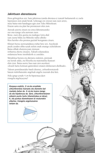 Jakintsuen aberastasuna
Hura gehiegizkoa zen: hain jakintsua izanda aberatsa ez izateak barkamenik ez zuela
leporatzen zion amak berak. Lehenago ere entzun izan zuen arren,
inoiz baino min handiagoa egin zion Tales Miletokoari.
Etxean sartu eta plan bat prestatzeari ekin zion.
Astroak aztertu zituen eta urtea laborantzarako
oso ona izango zela aurresan zuen.
Beraz, zuen diru guztia eta maileguz lortu ahal
izan zuena bildu eta Miletoko nahiz alboko
Kios herriko olio-prentsa guztiak bereganatu zituen.
Klimari buruz aurresandakoa erabat bete zen. Auzokoak
pozik zeuden oliba-uztak etekin onak emango zizkielakoan.
Baina olibak ehotzera joan zirenean
irribarrea okertu zitzaien, Talesek eskatutakoa
ordaintzea beste irtenbiderik ez zutelako.
Mendekua burutu eta aberastu ondoren, prentsak
eta lurrak saldu, eta filosofia eta matematika ikasteari
ekin zion. Baina aurrez hau esan zien auzokoei:
«Zeuek hartu kontuan gainerakoei ematen dizkiezuen aholkuak».
Talesen postulatuetako batek dioenez, zirkunferentzierdi
batean inskribatutako angeluak angelu zuzenak dira beti.
Nola egingo zenuke 4 cm-ko hipotenusa duen
triangelu angeluzuzena?
Konpasa erabiliz, 2 cm-ko erradioko
zirkunferentzia marraztu eta diametro bat
markatu behar da. 4 cm-ko luzera izango
du eta hipotenusa da. Gero, zirkunferentziaren
edozein puntu hartu (diametrokoa ez dena),
A, eta puntua diametroaren bi muturrekin
elkartuz, triangelu angeluzuzena
lortzen da.
A
2 cm
908272 _ 0242-0273.qxd 28/9/07 13:10 Página 243
 