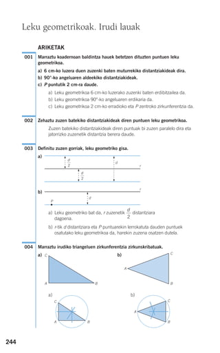 244
ARIKETAK
Marraztu koadernoan baldintza hauek betetzen dituzten puntuen leku
geometrikoa.
a) 6 cm-ko luzera duen zuzenki baten muturrekiko distantziakideak dira.
b) 90°-ko angeluaren aldeekiko distantziakideak.
c) P puntutik 2 cm-ra daude.
a) Leku geometrikoa 6 cm-ko luzerako zuzenki baten erdibitzailea da.
b) Leku geometrikoa 90°-ko angeluaren erdikaria da.
c) Leku geometrikoa 2 cm-ko erradioko eta P zentroko zirkunferentzia da.
Zehaztu zuzen batekiko distantziakideak diren puntuen leku geometrikoa.
Zuzen batekiko distantziakideak diren puntuak bi zuzen paralelo dira eta
jatorrizko zuzenetik distantzia berera daude.
Definitu zuzen gorriak, leku geometriko gisa.
a)
b)
a) Leku geometriko bat da, r zuzenetik distantziara
dagoena.
b) r-tik d distantziara eta P puntuarekin lerrokatuta dauden puntuek
osatutako leku geometrikoa da, harekin zuzena osatzen dutela.
Marraztu irudiko triangeluen zirkunferentzia zirkunskribatuak.
a) b)
a) b)
004
d
2
003
002
001
Leku geometrikoak. Irudi lauak
d
r
r
d
P
d
2
d
2
A
C
A B
C
B
A
C
B
C
B
A
908272 _ 0242-0273.qxd 20/9/07 16:20 Página 244
 
