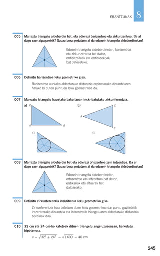 245
8
Marraztu triangelu aldeberdin bat, eta adierazi barizentroa eta zirkunzentroa. Ba al
dago ezer aipagarririk? Gauza bera gertatzen al da edozein triangelu aldeberdinetan?
Edozein triangelu aldeberdinetan, barizentroa
eta zirkunzentroa bat datoz,
erdibitzaileak eta erdibidekoak
bat datozelako.
Definitu barizentroa leku geometriko gisa.
Barizentroa aurkako aldeetarako distantzia erpinetarako distantziaren
halako bi duten puntuen leku geometrikoa da.
Marraztu triangelu hauetako bakoitzean inskribatutako zirkunferentzia.
a) b)
a) b)
Marraztu triangelu aldeberdin bat eta adierazi ortozentroa zein intzentroa. Ba al
dago ezer aipagarririk? Gauza bera gertatzen al da edozein triangelu aldeberdinetan?
Edozein triangelu aldeberdinetan,
ortozentroa eta intzentroa bat datoz,
erdikariak eta altuerak bat
datozelako.
Definitu zirkunferentzia inskribatua leku geometriko gisa.
Zirkunferentzia hau betetzen duen leku geometrikoa da: puntu guztietatik
intzentrorako distantzia eta intzentrotik triangeluaren aldeetarako distantzia
berdinak dira.
32 cm eta 24 cm-ko katetoak dituen triangelu angeluzuzenean, kalkulatu
hipotenusa.
a = + = =32 24 1 600 402 2
. cm
010
009
008
007
006
005
ERANTZUNAK
C
A B
C
A
B
908272 _ 0242-0273.qxd 20/9/07 16:20 Página 245
 