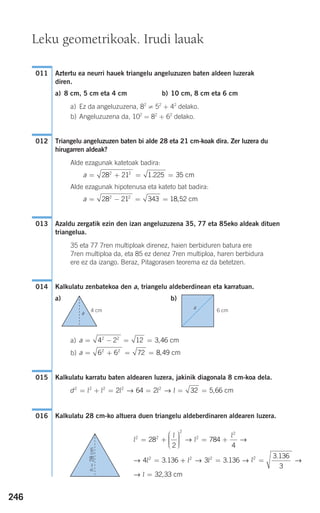 246
Aztertu ea neurri hauek triangelu angeluzuzen baten aldeen luzerak
diren.
a) 8 cm, 5 cm eta 4 cm b) 10 cm, 8 cm eta 6 cm
a) Ez da angeluzuzena, 82
≠ 52
+ 42
delako.
b) Angeluzuzena da, 102
= 82
+ 62
delako.
Triangelu angeluzuzen baten bi alde 28 eta 21 cm-koak dira. Zer luzera du
hirugarren aldeak?
Alde ezagunak katetoak badira:
Alde ezagunak hipotenusa eta kateto bat badira:
Azaldu zergatik ezin den izan angeluzuzena 35, 77 eta 85eko aldeak dituen
triangelua.
35 eta 77 7ren multiploak direnez, haien berbiduren batura ere
7ren multiploa da, eta 85 ez denez 7ren multiploa, haren berbidura
ere ez da izango. Beraz, Pitagorasen teorema ez da betetzen.
Kalkulatu zenbatekoa den a, triangelu aldeberdinean eta karratuan.
a) b)
a)
b)
Kalkulatu karratu baten aldearen luzera, jakinik diagonala 8 cm-koa dela.
Kalkulatu 28 cm-ko altuera duen triangelu aldeberdinaren aldearen luzera.016
d2 2 2 2 2
2 64 2 32 5 66= + = = = =l l l l l→ → , cm
015
a = + = =6 6 72 8 492 2
, cm
a = − = =4 2 12 3 462 2
, cm
014
013
a = − = =28 21 343 18 522 2
, cm
a = + = =28 21 1 225 352 2
. cm
012
011
l
l
l
l
l
2 2
2
2
2
2
28
2
784
4
4 3 136
= +
⎛
⎝
⎜⎜⎜
⎞
⎠
⎟⎟⎟⎟
= +
=
→ →
→ . ++ = =
=
l l l
l
2 2 2
3 3 136
3 136
3
32 33
→ → →
→
.
.
, cm
Leku geometrikoak. Irudi lauak
4 cm
a
6 cm
a
h=28cm
908272 _ 0242-0273.qxd 20/9/07 16:20 Página 246
 