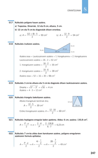 247
8
Kalkulatu poligono hauen azalera.
a) Trapezioa. Oinarriak, 12 eta 8 cm; altuera, 5 cm.
b) 12 cm eta 9 cm-ko diagonalak dituen erronboa.
a) b)
Kalkulatu irudiaren azalera.
Azalera osoa = Laukizuzenaren azalera + 1. triangeluarena + 2. triangeluarena
Laukizuzenaren azalera = 26 ⋅ 2 = 52 cm2
1. triangeluaren azalera =
2. triangeluaren azalera =
Azalera osoa = 52 + 16 + 30 = 98 cm2
Kalkulatu 3 cm-ko altuera eta 5 cm-ko diagonala dituen laukizuzenaren azalera.
Azalera = 4 ⋅ 3 = 12 cm2
Kalkulatu triangelu bakoitzaren azalera.
Alboko triangeluak berdinak dira:
Erdiko triangeluaren azalera: A =
Kalkulatu heptagono erregular baten apotema. Aldea: 6 cm; azalera: 130,8 cm2
.
Kalkulatu 7 cm-ko aldea duen karratuaren azalera, poligono erregularren
azaleraren formula aplikatuz.
A = → A = → A = = 49 cm2
28
7
2
⋅
2
4
2
l
l
⋅
2
P a⋅
2
022
A
P a
a
A
P
=
⋅
=
⋅
=
⋅
⋅
=
2
2 2 130 8
6 7
6 23→
,
, cm
021
12 10
2
60
⋅
= cm2
.
A =
⋅
=
12 5
2
30 cm2
020
Oinarria cm= − = =5 3 16 42 2
019
10 6
2
30
⋅
= cm2
16 2
2
16
⋅
= cm2
018
A =
⋅
=
12 9
2
54 cm2
A =
+ ⋅
=
( )12 8 5
2
50 cm2
017
ERANTZUNAK
10 cm
2 cm
6 cm
26 cm
4 cm
10 cm
12 cm
908272 _ 0242-0273.qxd 20/9/07 16:20 Página 247
 