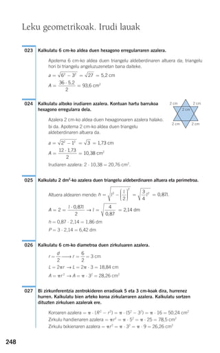 248
Kalkulatu 6 cm-ko aldea duen hexagono erregularraren azalera.
Apotema 6 cm-ko aldea duen triangelu aldeberdinaren altuera da; triangelu
hori bi triangelu angeluzuzenetan bana daiteke.
Kalkulatu alboko irudiaren azalera. Kontuan hartu barrukoa
hexagono erregularra dela.
Azalera 2 cm-ko aldea duen hexagonoaren azalera halako.
bi da. Apotema 2 cm-ko aldea duen triangelu
aldeberdinaren altuera da.
Irudiaren azalera: 2 ⋅ 10,38 = 20,76 cm2
.
Kalkulatu 2 dm2
-ko azalera duen triangelu aldeberdinaren altuera eta perimetroa.
Altuera aldearen mende:
h = 0,87 ⋅ 2,14 = 1,86 dm
P = 3 ⋅ 2,14 = 6,42 dm
Kalkulatu 6 cm-ko diametroa duen zirkuluaren azalera.
r = ⎯→ r = = 3 cm
L = 2␲r → L = 2␲ ⋅ 3 = 18,84 cm
A = ␲r 2
→ A = ␲ ⋅ 32
= 28,26 cm2
Bi zirkunferentzia zentrokideren erradioak 5 eta 3 cm-koak dira, hurrenez
hurren. Kalkulatu bien arteko koroa zirkularraren azalera. Kalkulatu sortzen
dituzten zirkuluen azalerak ere.
Koroaren azalera = ␲ ⋅ (R2
− r2
) = ␲ ⋅ (52
− 32
) = ␲ ⋅ 16 = 50,24 cm2
Zirkulu handienaren azalera = ␲r2
= ␲ ⋅ 52
= ␲ ⋅ 25 = 78,5 cm2
Zirkulu txikienaren azalera = ␲r2
= ␲ ⋅ 32
= ␲ ⋅ 9 = 26,26 cm2
027
6
2
d
2
026
A = =
⋅
= =2
0 87
2
4
0 87
2 14
l l
l
,
,
,→ dm
h = −
⎛
⎝
⎜⎜⎜
⎞
⎠
⎟⎟⎟⎟
= =l
l
l l.2
2
2
2
3
4
0 87,
025
A =
⋅
=
12 1 73
2
10 38
,
, cm2
a = − = =2 1 3 1 732 2
, cm
024
A =
⋅
=
36 5 2
2
93 6
,
, cm2
a = − = =6 3 27 5 22 2
, cm
023
Leku geometrikoak. Irudi lauak
2 cm 2 cm
2 cm 2 cm
2 cm
908272 _ 0242-0273.qxd 20/9/07 16:20 Página 248
 