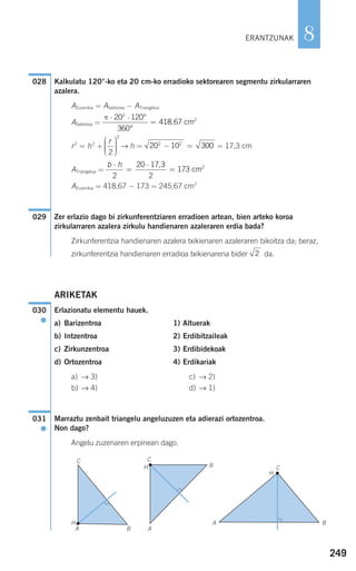 Kalkulatu 120°-ko eta 20 cm-ko erradioko sektorearen segmentu zirkularraren
azalera.
AZuzenkia = ASektorea − ATriangelua
ASektorea =
r2
= h2
+ → h = = 17,3 cm
ATriangelua =
AZuzenkia = 418,67 − 173 = 245,67 cm2
Zer erlazio dago bi zirkunferentziaren erradioen artean, bien arteko koroa
zirkularraren azalera zirkulu handienaren azaleraren erdia bada?
Zirkunferentzia handienaren azalera txikienaren azaleraren bikoitza da; beraz,
zirkunferentzia handienaren erradioa txikienarena bider da.
ARIKETAK
Erlazionatu elementu hauek.
a) Barizentroa 1) Altuerak
b) Intzentroa 2) Erdibitzaileak
c) Zirkunzentroa 3) Erdibidekoak
d) Ortozentroa 4) Erdikariak
a) → 3) c) → 2)
b) → 4) d) → 1)
Marraztu zenbait triangelu angeluzuzen eta adierazi ortozentroa.
Non dago?
Angelu zuzenaren erpinean dago.
031
●
030
●
2
029
b h⋅
=
⋅
=
2
20 17 3
2
173
,
cm2
20 10 3002 2
− =
r
2
2
⎛
⎝
⎜⎜⎜
⎞
⎠
⎟⎟⎟⎟
π ⋅ ⋅
=
20 120
360
418 67
2
°
°
, cm2
028
249
8ERANTZUNAK
C C
C
BA
B
ABA
H
H
H
908272 _ 0242-0273.qxd 20/9/07 16:20 Página 249
 