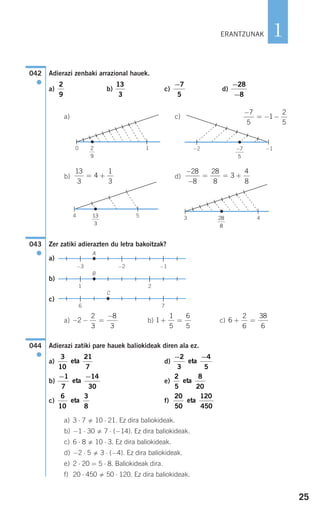 25
1
Adierazi zenbaki arrazional hauek.
a) b) c) d)
a) c)
b) d)
Zer zatiki adierazten du letra bakoitzak?
a)
b)
c)
a) b) c)
Adierazi zatiki pare hauek baliokideak diren ala ez.
a) d)
b) e)
c) f)
a) 3 ⋅ 7 10 ⋅ 21. Ez dira baliokideak.
b) −1 ⋅ 30 7 ⋅ (−14). Ez dira baliokideak.
c) 6 ⋅ 8 10 ⋅ 3. Ez dira baliokideak.
d) −2 ⋅ 5 3 ⋅ (−4). Ez dira baliokideak.
e) 2 ⋅ 20 = 5 ⋅ 8. Baliokideak dira.
f) 20 ⋅ 450 50 ⋅ 120. Ez dira baliokideak.
20
50
120
450
eta
6
10
3
8
eta
2
5
8
20
eta
− −1
7
14
30
eta
− −2
3
4
5
eta
3
10
21
7
eta
044
●
6
2
6
38
6
+ =1
1
5
6
5
+ =− − =
−
2
2
3
8
3
C
6 7
B
1 2
A
−3 −2 −1
043
●
28
8
3 4
−
−
= = +
28
8
28
8
3
4
8
13
3
4 5
13
3
4
1
3
= +
−7
5
−2 −1
−
= − −
7
5
1
2
5
2
9
0 1
−
−
28
8
−7
5
13
3
2
9
042
●
ERANTZUNAK
908272_0014-0043.qxd 20/9/07 15:55 Página 25
 