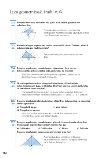 250
Marraztu lerrokatuta ez dauden hiru puntu eta haietatik igarotzen den
zirkunferentzia.
Puntuak elkartzen dituzten zuzenkiak eta
erdibitzaileak marraztuko ditugu. Ebakidura-puntua
zirkunferentziaren zentroa da.
Marraztu triangelu angeluzuzen bat eta haren erdibitzaileak. Ondoren, adierazi
zirkunzentroa. Zer hauteman duzu?
Zirkunzentroa hipotenusaren erdiko puntuan
dago.
Triangelu angeluzuzen isoszele batean, hipotenusa 10 cm luze da.
Zirkunferentzia zirkunskribatua bada, zenbatekoa da erradioa?
Intzentroa hipotenusaren erdiko puntuan dagoenez, hipotenusa da
diametroa; beraz, erradioa 5 cm-koa da.
36 cm-ko perimetroa duen triangelu aldeberdinean, zirkunferentzia
zirkunskribatua egin dugu. Erdibidekoa 10,39 cm-koa dela jakinik, zenbatekoa
da zirkunferentziaren erradioa?
Triangelu aldeberdinetan zuzen eta puntu nabarmenak bat datozenez,
erradioa barizentrotik zentrorako distantzia da: r = 10,39 ⋅ 2 : 3 = 6,93 cm.
Triangelu angeluzuzenetan, barizentroa, ortozentroa, zirkunzentroa eta intzentroa
hemen egoten dira:
a) Triangelutik kanpo. c) Alde batean.
b) Triangeluaren barruan.
Intzentroa eta barizentroa barruko puntuak dira; ortozentroa eta
zirkunzentroa, berriz, alde batean daude.
Triangelu angeluzuzen isoszele batean, adierazi zirkunzentroa eta ortozentroa.
Triangeluaren bi puntu lotzen dituen zuzenkia hau da:
a) Erdibidekoa b) Erdibitzailea c) Altuera d) Erdikaria
Triangelu angeluzuzen eskalenoetan ere betetzen al da hori?
Zuzenkia bat dator erdibideko, erdibitzaile,
altuera eta erdikari batekin. Triangelua eskalenoa
bada, hori ez da betetzen.
037
●●
036
●●
035
●●
034
●●
033
●●
032
●●
Leku geometrikoak. Irudi lauak
A B
C
O
A
C
O
H
BA
B
C
O
908272 _ 0242-0273.qxd 20/9/07 16:20 Página 250
 