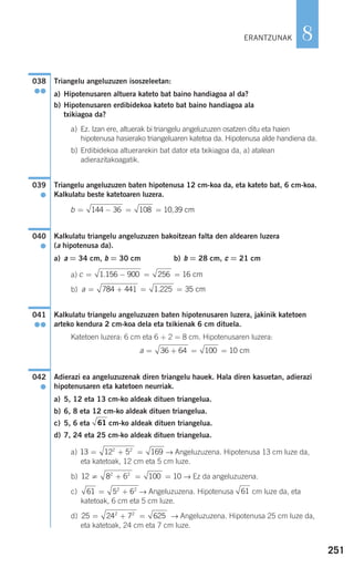 251
8
Triangelu angeluzuzen isoszeleetan:
a) Hipotenusaren altuera kateto bat baino handiagoa al da?
b) Hipotenusaren erdibidekoa kateto bat baino handiagoa ala
txikiagoa da?
a) Ez. Izan ere, altuerak bi triangelu angeluzuzen osatzen ditu eta haien
hipotenusa hasierako triangeluaren katetoa da. Hipotenusa alde handiena da.
b) Erdibidekoa altuerarekin bat dator eta txikiagoa da, a) atalean
adierazitakoagatik.
Triangelu angeluzuzen baten hipotenusa 12 cm-koa da, eta kateto bat, 6 cm-koa.
Kalkulatu beste katetoaren luzera.
Kalkulatu triangelu angeluzuzen bakoitzean falta den aldearen luzera
(a hipotenusa da).
a) a = 34 cm, b = 30 cm b) b = 28 cm, c = 21 cm
a)
b)
Kalkulatu triangelu angeluzuzen baten hipotenusaren luzera, jakinik katetoen
arteko kendura 2 cm-koa dela eta txikienak 6 cm dituela.
Katetoen luzera: 6 cm eta 6 + 2 = 8 cm. Hipotenusaren luzera:
Adierazi ea angeluzuzenak diren triangelu hauek. Hala diren kasuetan, adierazi
hipotenusaren eta katetoen neurriak.
a) 5, 12 eta 13 cm-ko aldeak dituen triangelua.
b) 6, 8 eta 12 cm-ko aldeak dituen triangelua.
c) 5, 6 eta cm-ko aldeak dituen triangelua.
d) 7, 24 eta 25 cm-ko aldeak dituen triangelua.
a) → Angeluzuzena. Hipotenusa 13 cm luze da,
eta katetoak, 12 cm eta 5 cm luze.
b) → Ez da angeluzuzena.
c) → Angeluzuzena. Hipotenusa cm luze da, eta
katetoak, 6 cm eta 5 cm luze.
d) → Angeluzuzena. Hipotenusa 25 cm luze da,
eta katetoak, 24 cm eta 7 cm luze.
25 24 7 6252 2
= + =
6161 5 62 2
= +
12 8 6 100 102 2
≠ + = =
13 12 5 1692 2
= + =
61
042
●
a = + = =36 64 100 10 cm
041
●●
a = + = =784 441 1 225 35. cm
c = − = =1 156 900 256 16. cm
040
●
b = − = =144 36 108 10 39, cm
039
●
038
●●
ERANTZUNAK
908272 _ 0242-0273.qxd 20/9/07 16:20 Página 251
 