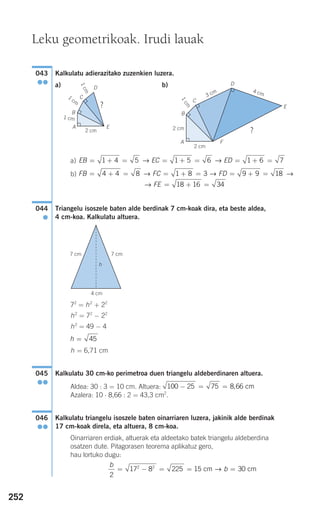252
Kalkulatu adierazitako zuzenkien luzera.
a) b)
a)
b)
Triangelu isoszele baten alde berdinak 7 cm-koak dira, eta beste aldea,
4 cm-koa. Kalkulatu altuera.
72
= h2
+ 22
h2
= 72
− 22
h2
= 49 − 4
h = 6,71 cm
Kalkulatu 30 cm-ko perimetroa duen triangelu aldeberdinaren altuera.
Aldea: 30 : 3 = 10 cm. Altuera:
Azalera: 10 ⋅ 8,66 : 2 = 43,3 cm2
.
Kalkulatu triangelu isoszele baten oinarriaren luzera, jakinik alde berdinak
17 cm-koak direla, eta altuera, 8 cm-koa.
Oinarriaren erdiak, altuerak eta aldeetako batek triangelu aldeberdina
osatzen dute. Pitagorasen teorema aplikatuz gero,
hau lortuko dugu:
b
b
2
17 8 225 15 302 2
= − = = =cm cm→
046
●●
100 25 75 8 66− = = , cm
045
●●
h = 45
044
●
FE = + =18 16 34→
FB FC FD= + = = + = = + =4 4 8 1 8 3 9 9 18→ → →
EB EC ED= + = = + = = + =1 4 5 1 5 6 1 6 7→ →
043
●●
Leku geometrikoak. Irudi lauak
2 cm
4 cm
2 cm
1cm
3 cm
2 cm
A
A F
E
E?
?
D
D
B B
C
C
1cm
1
cm
1 cm
7 cm 7 cm
h
4 cm
908272 _ 0242-0273.qxd 20/9/07 16:20 Página 252
 