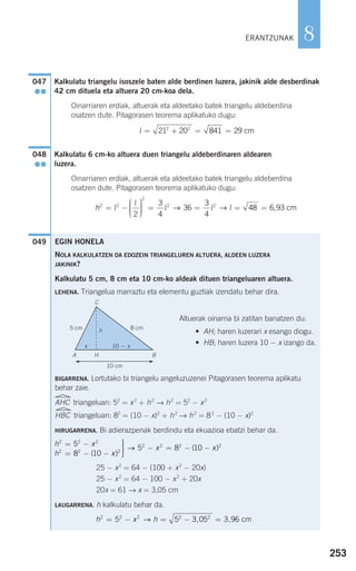 Kalkulatu triangelu isoszele baten alde berdinen luzera, jakinik alde desberdinak
42 cm dituela eta altuera 20 cm-koa dela.
Oinarriaren erdiak, altuerak eta aldeetako batek triangelu aldeberdina
osatzen dute. Pitagorasen teorema aplikatuko dugu:
Kalkulatu 6 cm-ko altuera duen triangelu aldeberdinaren aldearen
luzera.
Oinarriaren erdiak, altuerak eta aldeetako batek triangelu aldeberdina
osatzen dute. Pitagorasen teorema aplikatuko dugu:
049
h2 2
2
2 2
2
3
4
36
3
4
48 6 93= −
⎛
⎝
⎜⎜⎜
⎞
⎠
⎟⎟⎟⎟
= = = =l
l
l l l→ → , cm
048
●●
l = + = =21 20 841 292 2
cm
047
●●
EGIN HONELA
NOLA KALKULATZEN DA EDOZEIN TRIANGELUREN ALTUERA, ALDEEN LUZERA
JAKINIK?
Kalkulatu 5 cm, 8 cm eta 10 cm-ko aldeak dituen triangeluaren altuera.
LEHENA. Triangelua marraztu eta elementu guztiak izendatu behar dira.
Altuerak oinarria bi zatitan banatzen du:
• AH; haren luzerari x esango diogu.
• HB; haren luzera 10 − x izango da.
BIGARRENA. Lortutako bi triangelu angeluzuzenei Pitagorasen teorema aplikatu
behar zaie.
AHC triangeluan: 52
= x2
+ h2
→ h2
= 52
− x2
HBC triangeluan: 82
= (10 − x)2
+ h2
→ h2
= 82
− (10 − x)2
HIRUGARRENA. Bi adierazpenak berdindu eta ekuazioa ebatzi behar da.
25 − x2
= 64 − (100 + x2
− 20x)
25 − x2
= 64 − 100 − x2
+ 20x
20x = 61 → x = 3,05 cm
LAUGARRENA. h kalkulatu behar da.
h x h2 2 2 2 2
5 5 3 05 3 96= − = − =→ , , cm
h x
h x
x x
2 2 2
2 2 2
2 2 25
8 10
5 8 10
= −
= − −
⎫
⎬
⎪⎪
⎭⎪⎪
− = − −
( )
(→ ))2
253
8ERANTZUNAK
5 cm 8 cm
C
A H B
x 10 − x
h
10 cm
G F
908272 _ 0242-0273.qxd 20/9/07 16:20 Página 253
 