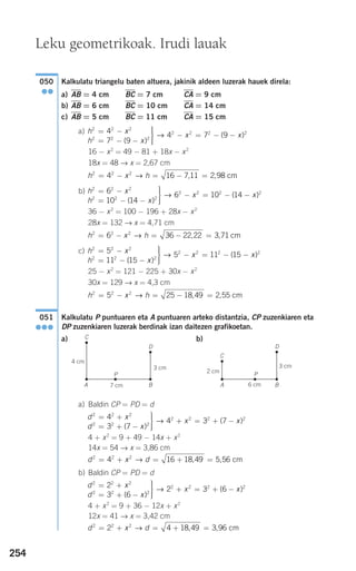 254
Kalkulatu triangelu baten altuera, jakinik aldeen luzerak hauek direla:
a) AB = 4 cm BC = 7 cm CA = 9 cm
b) AB = 6 cm BC = 10 cm CA = 14 cm
c) AB = 5 cm BC = 11 cm CA = 15 cm
a)
16 − x2
= 49 − 81 + 18x − x2
18x = 48 → x = 2,67 cm
b)
36 − x2
= 100 − 196 + 28x − x2
28x = 132 → x = 4,71 cm
c)
25 − x2
= 121 − 225 + 30x − x2
30x = 129 → x = 4,3 cm
Kalkulatu P puntuaren eta A puntuaren arteko distantzia, CP zuzenkiaren eta
DP zuzenkiaren luzerak berdinak izan daitezen grafikoetan.
a) b)
a) Baldin CP = PD = d
4 + x2
= 9 + 49 − 14x + x2
14x = 54 → x = 3,86 cm
b) Baldin CP = PD = d
4 + x2
= 9 + 36 − 12x + x2
12x = 41 → x = 3,42 cm
d x d2 2 2
2 4 18 49 3 96= + = + =→ , , cm
d x
d x
x x
2 2 2
2 2 2
2 2 2 22
3 6
2 3 6
= +
= + −
⎫
⎬
⎪⎪
⎭⎪⎪
+ = + −
( )
( )→
d x d2 2 2
4 16 18 49 5 56= + = + =→ , , cm
d x
d x
x x
2 2 2
2 2 2
2 2 2 24
3 7
4 3 7
= +
= + −
⎫
⎬
⎪⎪
⎭⎪⎪
+ = + −
( )
( )→
051
●●●
h x h2 2 2
5 25 18 49 2 55= − = − =→ , , cm
h x
h x
x
2 2 2
2 2 2
2 2 25
11 15
5 11 15
= −
= − −
⎫
⎬
⎪⎪
⎭⎪⎪
− = −
( )
(→ −− x)2
h x h2 2 2
6 36 22 22 3 71= − = − =→ , , cm
h x
h x
x
2 2 2
2 2 2
2 2 26
10 14
6 10 14
= −
= − −
⎫
⎬
⎪⎪
⎭⎪⎪
− = −
( )
(→ −− x)2
h x h2 2 2
4 16 7 11 2 98= − = − =→ , , cm
h x
h x
x x
2 2 2
2 2 2
2 2 2 24
7 9
4 7 9
= −
= − −
⎫
⎬
⎪⎪
⎭⎪⎪
− = − −
( )
( )→
050
●●
Leku geometrikoak. Irudi lauak
7 cm
4 cm
C
A
P
D
B 6 cm
2 cm
3 cm 3 cm
C
A
P
D
B
908272 _ 0242-0273.qxd 28/9/07 13:10 Página 254
 
