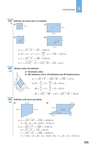 255
8
Kalkulatu zer luzera duen x-k irudietan.
a) c)
b) d)
a)
b)
c)
d)
Behatu irudiari eta kalkulatu.
a) Erronboaren aldea.
b) AB, katetoaren luzera, AC katetoarena eta BC hipotenusarena.
a)
b)
Kalkulatu irudi hauen perimetroa.
a) b)
a)
P = 28 + 25 + 18 + 26,93 = 97,93 cm
b)
P = 17,46 + 14 + 28 + 12 + 18,44 + 8,6 + 5 + 28 + 16 = 147,5 cm
c = + = =14 12 340 18 442 2
, cm
b = + = =5 7 74 8 62 2
, cm
a = + = =16 7 305 17 462 2
, cm
x = + = =25 10 725 26 932 2
, cm
054
●●
BC AC AB AC= + = + =2 2 2 2
24 18 30→ cm
AB
d
d= + = + =
2
12
2
12 18 cm
AC
D
D= + = + =
2
16
2
16 24 cm
l = + = + = =8 6 64 36 100 102 2
cm
053
●●
x = − = − = =117 9 117 81 36 6
2
2
cm
x = + = =8 5 89 9 432 2
, cm
10
100
2
50 7 072 2 2 2
= + = = =x x x x→ → , cm
x = + = =4 4 32 5 662 2
, cm
052
●
ERANTZUNAK
117
cm
4 cmx
x
5 cm
10
cm x
9 cm
8 cm
x
G F
12 cm
GF
16cm
C
l
A
B
25 cm
28 cm 18 cm
12 cm
5 cm16 cm
14 cm
7 cm
28 cm
a
c
b
x
908272 _ 0242-0273.qxd 28/9/07 13:10 Página 255
 