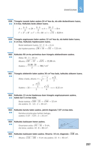 257
8
Triangelu isoszele baten azalera 24 m2
-koa da, eta alde desberdinaren luzera,
6 m-koa. Kalkulatu beste aldeen luzera.
Triangelu angeluzuzen baten azalera 12 cm2
-koa da, eta kateto baten luzera,
6 cm-koa. Kalkulatu hipotenusaren luzera.
Beste katetoaren luzera: 12 ⋅ 2 : 6 = 4 cm
eta hipotenusarena:
Kalkulatu 90 cm-ko perimetroa duen triangelu aldeberdinaren azalera.
Aldea: 90 : 3 = 30 cm
Altuera:
Azalera =
Triangelu aldeberdin baten azalera 30 cm2
-koa bada, kalkulatu aldearen luzera.
Aldea x bada, altuera: h =
Azalera = 30 = → x = 8,32 cm
Kalkulatu 13 cm-ko hipotenusa duen triangelu angeluzuzenaren azalera,
kateto bat 5 cm-koa bada.
Beste katetoa:
eta azalera: (5 ⋅ 12) : 2 = 30 cm2
.
Kalkulatu karratu baten azalera, jakinik diagonala 7,07 cm-koa dela.
Karratua erronbo gisa hartzen badugu,
azalera: (7,07 ⋅ 7,07) : 2 = 25 cm2
.
Kalkulatu laukizuzen honen azalera.
Oinarriaren erdia: ,
eta beraz, azalera: 10 ⋅ 8 = 80 cm2
.
Kalkulatu laukizuzen baten azalera. Oinarria: 10 cm; diagonala: cm.
Altuera: eta azalera: 10 ⋅ 4 = 40 cm2
.116 100 4− = cm
116065
●●
41 16 5− = cm
064
●●
063
●●
169 25 144 12− = = cm
062
●●
x
x
x
⋅
=
3
2
2
3
4
2
x
x x
− =
2
3
2
.
061
●●
25 98 30
2
789 7
,
,
⋅
= cm2
30 15 675 25 982 2
− = = , cm.
060
●●
36 16 52 7 21+ = = , cm.
059
●●
A
b h h
h=
⋅
=
⋅
=
⋅
=
= + = +
2
24
6
2
24 2
6
8
3 8 9 642 2 2 2
→ →
→ →
m
l l ll = =73 8,54 m
058
●●
ERANTZUNAK
4 cm
41 cm
908272 _ 0242-0273.qxd 20/9/07 16:20 Página 257
 
