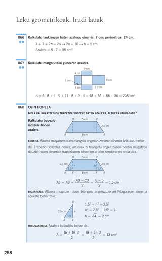 258
Kalkulatu laukizuzen baten azalera; oinarria: 7 cm; perimetroa: 24 cm.
7 + 7 + 2h = 24 → 2h = 10 → h = 5 cm
Azalera = 5 ⋅ 7 = 35 cm2
Kalkulatu margotutako gunearen azalera.
A = 6 ⋅ 8 + 4 ⋅ 9 + 11 ⋅ 8 + 9 ⋅ 4 = 48 + 36 + 88 + 36 = 208 cm2
068
067
●●
066
●●
Leku geometrikoak. Irudi lauak
4 cm
6 cm
9 cm
4 cm 11 cm
8 cm
F
EGIN HONELA
NOLA KALKULATZEN DA TRAPEZIO ISOSZELE BATEN AZALERA, ALTUERA JAKIN GABE?
Kalkulatu trapezio
isoszele honen
azalera.
LEHENA. Altuera mugatzen duen triangelu angeluzuzenaren oinarria kalkulatu behar
da. Trapezio isoszelea denez, altuerek bi triangelu angeluzuzen berdin mugatzen
dituzte; haien oinarriak trapezioaren oinarrien arteko kenduraren erdia dira.
BIGARRENA. Altuera mugatzen duen triangelu angeluzuzenari Pitagorasen teorema
aplikatu behar zaio.
1,52
+ h2
= 2,52
h2
= 2,52
− 1,52
= 4
HIRUGARRENA. Azalera kalkulatu behar da.
A
B b h
=
+ ⋅
=
+ ⋅
=
( ) ( )
2
8 5 2
2
13 2
cm
h = =4 2 cm
AE FB
AB CD
= =
−
=
−
=
2
8 5
2
1,5 cm
5 cmD C
A 8 cm
2,5 cm
B
5 cmD
hh
C
A 8 cm
2,5 cm2,5 cm
1,5 1,5
BE F
D
h
A
2,5 cm
1,5
E
908272 _ 0242-0273.qxd 20/9/07 16:20 Página 258
 