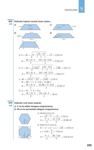 259
8
Kalkulatu trapezio isoszele hauen azalera.
a) c)
b) d)
a)
b)
c)
d)
Kalkulatu irudi hauen azalerak:
a) 2 cm-ko aldeko hexagono erregularrarena.
b) 48 cm-ko perimetroko oktogono erregularrarena.
a) Apotema hau da:
b) Aldea 6 cm luze da.
6 18 4 24
4 24
6
2
7 24
2 2 2
= + = =
= + =
=
⋅
x x x
a
A
P a
→ ,
, ,
cm
cm
22
48 7 24
2
173 76=
⋅
=
,
, cm2
a
A
P a
= − = =
=
⋅
=
⋅
=
2 1 3 1 73
2
12 1 73
2
10 38
2 2
,
,
,
cm
cm2
070
●●
b
A
B b h
= − ⋅ =
=
+ ⋅
=
+ ⋅
=
14 2 4 6
2
14 6 3
2
30
m
m2( ) ( )
AE
B AB
= − = =
= = + ⋅ =
4 13 3 5 4 81 2 19
7 2 2 19 11 3
2 2
, , , ,
, ,
m
88
2
11 38 7 4 13
2
37 95
m
m2
A
B b h
=
+ ⋅
=
+ ⋅
=
( ) ( , ) ,
,
h DE
A
= = ( ) −
−⎛
⎝
⎜⎜⎜
⎞
⎠
⎟⎟⎟⎟
= =164
24 16
2
148 12 17
2 2
, m
==
+ ⋅
=
+ ⋅
=
( ) ( ) ,
,
B b h
2
24 16 12 17
2
243 4 m2
h DE
A
B b
= = −
−⎛
⎝
⎜⎜⎜
⎞
⎠
⎟⎟⎟⎟
= =
=
+ ⋅
3
10 6
2
5 2 242
2
,
( )
cm
hh
2
10 6 2 24
2
17 92=
+ ⋅
=
( ) ,
, cm2
069
●●
ERANTZUNAK
6 cm 7 m
16 m
24 m 14 m
4 m
3 m
3 cm
3,5 m
4,13 m
10 cm
164 m
6
cm
x
x
x
D C
EA F B
a
a
908272 _ 0242-0273.qxd 20/9/07 16:20 Página 259
 