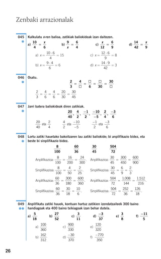 26
Kalkulatu x-ren balioa, zatikiak baliokideak izan daitezen.
a) b) c) d)
a) x = = 15 c) x = = 8
b) x = = 6 d) x = = 3
Osatu.
Jarri batera baliokideak diren zatikiak.
Lortu zatiki hauetako bakoitzaren lau zatiki baliokide; bi anplifikazio bidez, eta
beste bi sinplifikazio bidez.
Anplifikazioa: . Anplifikazioa: .
Sinplifikazioa: . Sinplifikazioa: .
Anplifikazioa: . Anplifikazioa: .
Sinplifikazioa: . Sinplifikazioa: .
Anplifikatu zatiki hauek, kontuan hartuz zatikien izendatzaileek 300 baino
handiagoak eta 400 baino txikiagoak izan behar dutela.
a) b) c) d) e) f)
a) c) e)
b) d) f)
−770
350
−30
370
162
312
120
320
900
330
100
360
−11
5
3
8
−3
37
3
11
27
52
5
18
049
●●
504
72
252
36
126
18
= =
60
36
30
18
10
6
= =
504
72
1 008
144
1 512
216
= =
. .60
36
300
180
600
360
= =
30
45
6
9
2
3
= =
8
100
4
50
2
25
= =
30
45
300
450
600
900
= =
8
100
16
200
24
300
= =
504
72
30
45
60
36
8
100
048
●
− −1
2
3
6
eta
4
2
10
5
eta
−
−
20
40
2
4
eta
20
40
4
2
1
2
10
5
2
4
3
6
, , , , ,
− −
−
−
047
●
2
3
4
6
4
6
20
30
30
45
= = = =
2
3
4
6 30
30
= = = =
046
●
14 9
42
⋅9 4
6
⋅
12 6
9
⋅10 6
4
⋅
14
42 9
=
xx
12
6
9
=
9 6
4x
=
10
4 6
=
x
045
●
Zenbaki arrazionalak
908272_0014-0043.qxd 20/9/07 15:55 Página 26
 