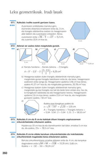 260
Kalkulatu irudiko zuzenki gorriaren luzera.
Zuzenkiaren erdibitzailea marratuz gero,
erpinerako distantzia erradioaren erdia da, 3 cm,
eta triangelu aldeberdina osatzen du hexagonoaren
alde batekin eta zuzenkiaren erdiarekin. Beraz,
zuzenkiaren erdia:
eta zuzenkia 10,4 cm-koa da.
Adierazi zer azalera duten margotutako guneek.
a) Karratu handiena − Karratu txikiena − 2 triangelu
A =
b) Hexagonoa osatzen duten triangelu aldeberdinak marraztuz gero,
margotutako gunea triangelu bakoitzaren erdia da, eta beraz, hexagonoaren
azaleraren erdia izango da. Hexagonoaren apotema 3,46 cm-koa denez,
azalera 41,57 cm2
-koa da, eta margotutako gunearena, 20,78 cm2
-koa.
c) Hexagonoa osatzen duten triangelu aldeberdinak marraztuz gero,
margotutako gunea triangelu oso bat eta beste biren erdiak dira; hau da,
bi triangeluren baliokidea da edo hexagonoaren herena. Hexagonoaren
apotema 2,6 cm-koa denez, azalera 23,4 cm2
-koa da, eta margotutako
gunearen azalera, 7,8 cm2
-koa.
d)
Azalera osoa triangeluen azalera da:
x =
A = Triangelu handiena + Triangelu txikiena =
= 5,54 ⋅ 5,54 : 2 + 5,54 ⋅ 1,15 : 2 = 18,53 cm2
Kalkulatu 6 cm eta 8 cm-ko katetoak dituen triangelu angeluzuzenean
zirkunskribatutako zirkuluaren azalera.
Hipotenusa 10 cm-koa da eta diametroarekin bat dator; erradioa 5 cm-koa
da, eta azalera, 25π = 78,5 cm2
-koa.
Kalkulatu 8 cm-ko aldeko karratuan zirkunskribatutako eta inskribatutako
zirkunferentziek mugatutako koroa zirkularraren azalera.
Barruko zirkunferentziaren erradioa aldearen erdia da: 4 cm; eta kanpokoa
diagonalaren erdia ( ): 5,66 cm.
Azalera = π ⋅ (32 − 16) = 50,24 cm2
64 64 128 11 31+ = = , cm
074
●●
073
●●
9 7 67 1 33 115− = =, , , cm.
5 2 5 2
5 2 5
2
6 252 2
− − ⋅
⋅⎛
⎝
⎜⎜⎜
⎞
⎠
⎟⎟⎟⎟
=,
,
, cm2
072
●●
36 9 27 5 2− = = , cm,
071
●●●
6 cm
Leku geometrikoak. Irudi lauak
4 cm 3 cm
5 cm
3 cm
a) b) c) d)
G
5,54 cm
x
3
cm
5,54 cm
908272 _ 0242-0273.qxd 20/9/07 16:20 Página 260
 