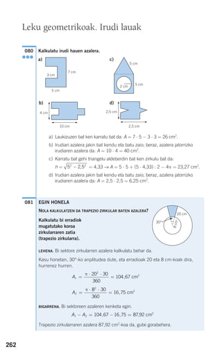 Kalkulatu irudi hauen azalera.
a) Laukizuzen bat ken karratu bat da: A = 7 ⋅ 5 − 3 ⋅ 3 = 26 cm2
.
b) Irudiari azalera jakin bat kendu eta batu zaio; beraz, azalera jatorrizko
irudiaren azalera da: A = 10 ⋅ 4 = 40 cm2
.
c) Karratu bat gehi triangelu aldeberdin bat ken zirkulu bat da:
h = = 4,33 → A = 5 ⋅ 5 + (5 ⋅ 4,33) : 2 − 4π = 23,27 cm2
.
d) Irudiari azalera jakin bat kendu eta batu zaio; beraz, azalera jatorrizko
irudiaren azalera da: A = 2,5 ⋅ 2,5 = 6,25 cm2
.
081
5 2 52 2
− ,
080
●●●
EGIN HONELA
NOLA KALKULATZEN DA TRAPEZIO ZIRKULAR BATEN AZALERA?
Kalkulatu bi erradiok
mugatutako koroa
zirkularraren zatia
(trapezio zirkularra).
LEHENA. Bi sektore zirkularren azalera kalkulatu behar da.
Kasu honetan, 30°-ko anplitudea dute, eta erradioak 20 eta 8 cm-koak dira,
hurrenez hurren.
BIGARRENA. Bi sektoreen azaleren kenketa egin.
Trapezio zirkularraren azalera 87,92 cm2
-koa da, gutxi gorabehera.
A A1 2
2
104 67 16 75 87 92− = − =, , , cm
A2
2
28 30
360
16 75=
⋅ ⋅
=
π
, cm
A1
2
220 30
360
104 67=
⋅ ⋅
=
π
, cm
262
Leku geometrikoak. Irudi lauak
a) c)
5 cm
7 cm
5 cm
5 cm
2 cm
b) d)
10 cm 2,5 cm
2,5 cm4 cm
3 cm
8cm
20 cm
30°
F
908272 _ 0242-0273.qxd 20/9/07 16:20 Página 262
 