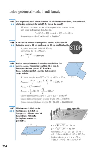 264
Lau angeluko lur-sail baten aldeetan 32 zuhaitz landatu dituzte, 5 m-ko tarteak
utzita. Zer azalera du lur-sailak? Zer luzera du aldeak?
32 zuhaitz daudenez eta karratuaren perimetroa osatzen denez,
5 m-ko 32 tarte egongo dira; hau da:
P = 32 ⋅ 5 = 160 m → 4l = 160 → l = 40 m
Azalera hau da: A = l2
→ A = 402
= 1.600 m2
.
Bide-seinale honek nahitaez gelditu beharra adierazten du.
Kalkulatu azalera, 90 cm-ko altuera eta 37 cm-ko aldea baditu.
Apotema altueraren erdia da: 45 cm;
perimetroa: 37 ⋅ 8 = 296 cm.
Eraikin bateko 50 etxebizitzen oinplanoa irudian ikus
daitekeena da. Hexagonoaren aldea 30 m-koa da.
Lurreko moketaren prezioa 20 €/m2
-koa
bada, kalkulatu zenbat ordaindu duten eraikin
osoko moketa.
Apotema hau da: a =
AHexagonoa =
AKarratua = 302
= 900 m2
ATriangelua =
Solairu baten azalera: 2.340 + 900 + 390 = 3.630 m2
.
Solairu bateko moketaren prezioa: 3.630 ⋅ 20 = 72.600 €.
Eraikin osoko moketaren prezioa: 50 ⋅ 72.600 = 3.630.000 €.
Mikelek erronboide formako
lorategia du. Bide bat ere
badago, eta bidearen neurriak
badakizkigu. Kalkulatu
lorategiaren azalera eta
perimetroa.
Perimetroa: P = 2 ⋅ (x + y) + 2 ⋅ 45 =
= 2 ⋅ (15,4 + 46,4) + 2 ⋅ 45 = 213,6 m
Azalera: A = b ⋅ a = (x + y) ⋅ 38 =
= (15,4 + 46,4) ⋅ 38 = 2.348,4 m2
y = − =60 38 46 42 2
, m
x = − =41 38 15 42 2
, m
090
●●●
1
2
30 30
3
2
390⋅ ⋅ ⋅ = m2
P a
A
⋅
=
⋅ ⋅
=
2
6 30 26
2
2 340→ . m2
30 15 675 262 2
− = = m.
089
●●●
A =
⋅
=
296 45
2
6 660. cm2
088
●●
087
●●
Leku geometrikoak. Irudi lauak
30 m
6 dam
4,1dam
38m
4,5dam
60 m
45m
38 m
y
x
41 cm
G
908272 _ 0242-0273.qxd 20/9/07 16:20 Página 264
 