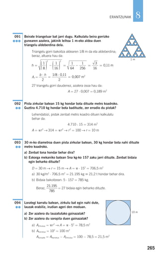 265
8
Beirate triangeluar bat jarri dugu. Kalkulatu beira gorrizko
gunearen azalera, jakinik leihoa 1 m-eko aldea duen
triangelu aldeberdina dela.
Triangelu gorri bakoitza aldearen 1/8 m da eta aldeberdina;
beraz, altuera hau da:
At =
27 triangelu gorri daudenez, azalera osoa hau da:
A = 27 ⋅ 0,007 = 0,189 m2
Pista zirkular batean 15 kg hondar bota dituzte metro koadroko.
Guztira 4.710 kg hondar bota badituzte, zer erradio du pistak?
Lehendabizi, pistak zenbat metro koadro dituen kalkulatu
behar da:
4.710 : 15 = 314 m2
A = ␲r2
→ 314 = ␲r2
→ r2
= 100 → r = 10 m
30 m-ko diametroa duen pista zirkular batean, 30 kg hondar bota nahi dituzte
metro koadroko.
a) Zenbat tona hondar behar dira?
b) Eskorga mekaniko batean 5na kg-ko 157 zaku jarri dituzte. Zenbat bidaia
egin beharko dituzte?
D = 30 m → r = 15 m → A = ␲ ⋅ 152
= 706,5 m2
a) 30 kg/m2
⋅ 706,5 m2
= 21.195 kg ഡ 21,2 t hondar behar dira.
b) Bidaia bakoitzean: 5 ⋅ 157 = 785 kg.
Beraz, = 27 bidaia egin beharko dituzte.
Lorategi karratu batean, zirkulu bat egin nahi dute,
lauzak erabiliz, irudian ageri den moduan.
a) Zer azalera du lauzatutako gainazalak?
b) Zer azalera du soropila duen gainazalak?
a) AZirkulua = ␲r2
→ A = ␲ ⋅ 52
= 78,5 m2
b) AKarratua = 102
= 100 m2
ASoropila = AKarratua − AZirkulua = 100 − 78,5 = 21,5 m2
094
●●
21 195
785
.
093
●●
092
●●
b h⋅
=
⋅
=
2
1 8 0 11
2
0 007
/
m2,
,
h =
⎛
⎝
⎜⎜⎜
⎞
⎠
⎟⎟⎟⎟
−
⎛
⎝
⎜⎜⎜
⎞
⎠
⎟⎟⎟⎟
= − =
1
8
1
16
1
64
1
256
3
2 2
116
0 11= , m
091
●●●
ERANTZUNAK
1 m
10 m
908272 _ 0242-0273.qxd 20/9/07 16:20 Página 265
 