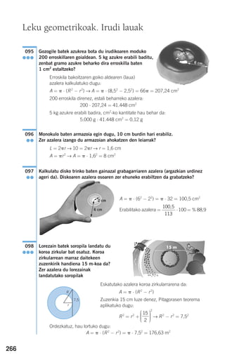 266
Gozogile batek azukrea bota du irudikoaren moduko
200 erroskillaren goialdean. 5 kg azukre erabili baditu,
zenbat gramo azukre beharko dira erroskilla baten
1 cm2
estaltzeko?
Erroskila bakoitzaren goiko aldearen (laua)
azalera kalkulatuko dugu:
A = ␲ ⋅ (R2
− r2
) → A = ␲ ⋅ (8,52
− 2,52
) = 66␲ = 207,24 cm2
200 erroskila direnez, estali beharreko azalera:
200 ⋅ 207,24 = 41.448 cm2
5 kg azukre erabili badira, cm2
-ko kantitate hau behar da:
5.000 g : 41.448 cm2
= 0,12 g
Monokulo baten armazoia egin dugu, 10 cm burdin hari erabiliz.
Zer azalera izango du armazoian ahokatzen den leiarrak?
L = 2␲r → 10 = 2␲r → r = 1,6 cm
A = ␲r2
→ A = ␲ ⋅ 1,62
= 8 cm2
Kalkulatu disko trinko baten gainazal grabagarriaren azalera (argazkian urdinez
ageri da). Diskoaren azalera osoaren zer ehuneko erabiltzen da grabatzeko?
A = ␲ ⋅ (62
− 22
) = ␲ ⋅ 32 = 100,5 cm2
Erabilitako azalera = ⋅100 = % 88,9
Lorezain batek soropila landatu du
koroa zirkular bat osatuz. Koroa
zirkularrean marraz daitekeen
zuzenkirik handiena 15 m-koa da?
Zer azalera du lorezainak
landatutako soropilak
Eskatutako azalera koroa zirkularrarena da:
A = ␲ ⋅ (R2
− r2
)
Zuzenkia 15 cm luze denez, Pitagorasen teorema
aplikatuko dugu:
R2
= r2
+ → R2
− r2
= 7,52
Ordezkatuz, hau lortuko dugu:
A = ␲ ⋅ (R2
− r2
) = ␲ ⋅ 7,52
= 176,63 m2
15
2
2
⎛
⎝
⎜⎜⎜
⎞
⎠
⎟⎟⎟⎟
098
●●●
100 5
113
,
097
●●
096
●●
095
●●●
Leku geometrikoak. Irudi lauak
R
7,5
r
6 cm
5 cm
G
F
G
F
6 cm
2 cm
G
F
G
F
908272 _ 0242-0273.qxd 20/9/07 16:20 Página 266
 