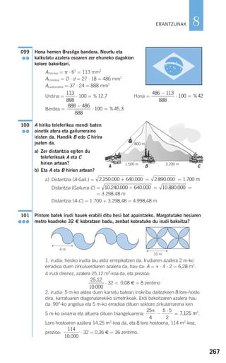 267
8ERANTZUNAK
A B C
1.500 m 3.200 m
Hona hemen Brasilgo bandera. Neurtu eta
kalkulatu azalera osoaren zer ehuneko dagokion
kolore bakoitzari.
AZirkulua = ␲ ⋅ 62
= 113 mm2
AErronboa = D ⋅ d = 27 ⋅ 18 = 486 mm2
ALaukizuzena = 37 ⋅ 24 = 888 mm2
Urdina = ⋅ 100 = % 12,7 Horia =
Berdea =
A hiriko teleferikoa mendi baten
oinetik atera eta gailurreraino
iristen da. Handik B edo C hirira
joaten da.
a) Zer distantzia egiten du
teleferikoak A eta C
hirien artean?
b) Eta A eta B hirien artean?
a) Distantzia (A-Gail.) =
Distantzia (Gailurra-C) =
= 3.298,48 m
Distantzia (A-C) = 1.700 + 3.298,48 = 4.998,48 m
Pintore batek irudi hauek erabili ditu hesi bat apaintzeko. Margotutako hesiaren
metro koadroko 32 € kobratzen badu, zenbat kobratuko du irudi bakoitza?
1. irudia: hesiko irudia lau aldiz errepikatzen da. Irudiaren azalera 2 m-ko
erradioa duen zirkuluerdiaren azalera da; hau da: A = π ⋅ 4 : 2 = 6,28 m2
.
4 irudi direnez, azalera 25,12 m2
-koa da, eta prezioa:
⋅ 32 = 0,08 € = 8 zentimo
2. irudia: 5 m-ko aldea duen karratu batean inskriba daitezkeen 8 lore-hosto
dira, karratuaren diagonalarekiko simetrikoak. Erdi bakoitzaren azalera hau
da: 90°-ko angelua eta 5 m-ko erradioa dituen sektore zirkularrarena ken
5 m-ko oinarria eta altuera dituen triangeluarena: .
Lore-hostoaren azalera 14,25 m2
-koa da, eta 8 lore-hostoena, 114 m2
-koa;
prezioa: ⋅ 32 = 0,36 € = 36 zentimo.
114
10 000.
25
4
5 5
2
7 125
π
−
⋅
= , m2
25 12
10 000
,
.
101
●●●
10 240 000 640 000 10 880 000. . . . .+ = =
2 250 000 640 000 2 890 000 1 700. . . . . .+ = = m
100
●●
888 486
888
100 45 3
−
⋅ = % ,
486 113
888
100 42
−
⋅ = %
113
888
099
●●
4 m
10 m
800 m
908272 _ 0242-0273.qxd 28/9/07 13:10 Página 267
 