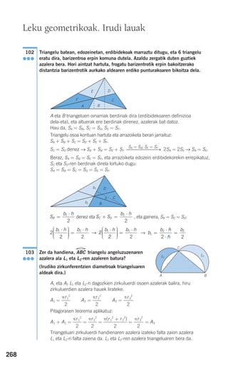 268
Triangelu batean, edozeinetan, erdibidekoak marraztu ditugu, eta 6 triangelu
eratu dira, barizentroa erpin komuna dutela. Azaldu zergatik duten guztiek
azalera bera. Hori aintzat hartuta, frogatu barizentrotik erpin bakoitzerako
distantzia barizentrotik aurkako aldearen erdiko punturakoaren bikoitza dela.
A eta B triangeluen oinarriak berdinak dira (erdibidekoaren definizioa
dela-eta), eta altuerak ere berdinak direnez, azalerak bat datoz.
Hau da, SA = SB, SC = SD, SE = SF.
Triangelu osoa kontuan hartuta eta arrazoiketa berari jarraituz:
SA + SB + SC = SD + SE + SF.
SC = SD denez → SA + SB = SE + SF 2SA = 2SE → SA = SE.
Beraz, SA = SB = SE = SF, eta arrazoiketa edozein erdibidekorekin errepikatuz,
SC eta SD-ren berdinak direla lortuko dugu:
SA = SB = SC = SD = SE = SF.
denez eta , eta gainera, SB = SC = SD:
→ →
Zer da handiena, ABC triangelu angeluzuzenaren
azalera ala L1 eta L2-ren azaleren batura?
(Irudiko zirkunferentzien diametroak triangeluaren
aldeak dira.)
A1 eta A2 L1 eta L2-ri dagozkien zirkuluerdi osoen azalerak balira, hiru
zirkuluerdien azalera hauek lirateke:
A1 = A2 = A3 =
Pitagorasen teorema aplikatuz:
A1 + A2 = = = = = A3
Triangeluari zirkuluerdi handienaren azalera izateko falta zaion azalera
L1 eta L2-ri falta zaiena da. L1 eta L2-ren azalera triangeluaren bera da.
πr3
2
2
π(r1
2
+ r2
2
)
2
πr2
2
2
πr1
2
2
πr3
2
2
πr2
2
2
πr1
2
2
103
●●●
b
b h
h
b
1
2 2
2 2
=
⋅
⋅
=2
2 2
1 2b h b h⋅⎛
⎝
⎜⎜⎜
⎞
⎠
⎟⎟⎟⎟
=
⋅
2
2 2
1 2b h b h⋅⎛
⎝
⎜⎜⎜
⎞
⎠
⎟⎟⎟⎟
=
⋅
S S
b h
C D+ =
⋅2
2
S
b h
B =
⋅1
2
SA = SB; SE = SF
⎯⎯⎯⎯⎯⎯⎯→
102
●●●
Leku geometrikoak. Irudi lauak
C
A B
L1
L2
F
A B
E D
C
D
Ch
B
b2
b1
908272 _ 0242-0273.qxd 28/9/07 13:10 Página 268
 