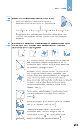 269
8
Alderatu marratutako gunearen eta gune zuriaren azalera.
Zirkulu handienaren laurdenaren erradioa r bada,
r/2 bi zirkuluerdi txikiena izango da; eta haien azalerak:
Zirkulu-laurdenaren azalera zirkuluerdien azaleren batura denez, haien
ebakidura, marratutako gunea, gune zuriaren berdina da (zirkuluerdien
kanpokoa).
Karratu hauetan marraztutako zuzenkiak diagonalak dira edo karratuen erpinak
aurkako aldeen erdiko puntuekin lotzen dituzten zuzenkiak. Karratuaren
azaleraren zer zatiki daude margotuta?
ABC triangelua hartuta, margotutako azalera erdibidekoek
elkar ebakitzean eratutako 6 triangeluetako bat da. 102.
ariketan ikusi zenez, berdinak dira; hain zuzen, karratuaren
erdiaren seirena, eta dagokion zatikia: .
4 triangelu berdin, 4 trapezio berdin eta karratu bat eratu
dira. Triangeluak antzekoak direnez, triangeluen kateto
handiena karratuaren aldearen berdina da, eta triangeluen
kateto txikiena trapezioen oinarri handienaren berdina.
Beraz, trapezio bat eta triangelu bat elkartuz gero, margotutako
karratuaren berdina lortuko dugu, eta horren ondorioz,
karratu osoa margotutako 5 karraturen berdina da, eta
dagokion zatikia: .
Aurreko atalean azaldutakoagatik, triangelua trapezioaren
herena da eta karratuaren laurdena; beraz, dagokion
zatikia: .
Bigarren ebazpenean bezala, erdiko bi karraturen baliokidea
daukagu, eta dagokion zatikia hau da: .
Lehenengo ebazpenean bezala, c eta a azalerak
erdibidekoen bilketaz eratutako triangeluak dira, eta
azalera azalera osoaren da; azalera urdina, berriz,
a azaleraren bikoitza da, eta dagokion zatikia: .
1
6
1
12
2
5
1
20
1
5
1
12
105
●●●
A
r
A A
r
r
A A1
2
2 3
2
2
2 3
4
2
2 8
=
⋅
= =
⋅
⎛
⎝
⎜⎜⎜
⎞
⎠
⎟⎟⎟⎟
=
⋅
+
π
π
π
→ ==
⋅
=
π r
A
2
1
4
104
●●●
ERANTZUNAK
D C
A B
D C
A
b
a c
B
908272 _ 0242-0273.qxd 20/9/07 16:20 Página 269
 