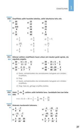 27
1
Sinplifikatu zatiki hauetako bakoitza, zatiki laburtezina lortu arte.
a) d) g)
b) e) h)
c) f) i)
a) d) g)
b) e) h)
c) f) i)
Adierazi zatikien sinplifikazio hauen artean zein dauden gaizki eginda, eta
argudiatu zergatia.
a) c)
b) d)
a) Gaizki, zenbakitzaileko eta izendatzaileko batugaiak ezin direlako
sinplifikatu.
b) Ongi.
c) Gaizki, zenbakitzaileko eta izendatzaileko batugaiak ezin direlako
sinplifikatu.
d) Ongi; hala ere, gehiago sinplifika daiteke.
Idatzi eta , zatikien zatiki baliokide bana. Izendatzaile bera izan behar
dute.
m.k.t. (5, 6) = 30
Ordenatu handienetik txikienera.
a) d)
b) e)
c) f)
2
5
4
7
8
35
1
2
, , ,
3
8
10
24
20
48
, ,
− −43
60
10
40
8
10
, ,
− −11
8
7
8
,
− − −4
6
21
6
5
12
, ,
4
9
7
8
,
−
053
●
→
1
5
6
30
4
6
20
30
= =eta
4
6
1
5
052
●●
40
80
40 20
80 20
2
4
= =
:
:
22
14
2 11
2 7
11
7
=
⋅
⋅
=
20
18
15 5
15 3
5
3
=
+
+
=
22
13
11 11
11 2
11
2
=
+
+
=
051
●●
1
3
2
3
4
9
10
7
8
9
105
4
5
1
5=
5
4
1
2
6
18
40
60
8
18
30
21
16
18
210
8
55
11
15
12
20
40
050
●
ERANTZUNAK
908272_0014-0043.qxd 20/9/07 15:55 Página 27
 