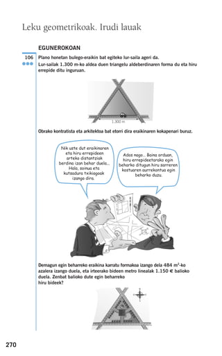 270
Leku geometrikoak. Irudi lauak
EGUNEROKOAN
Plano honetan bulego-eraikin bat egiteko lur-saila ageri da.
Lur-sailak 1.300 m-ko aldea duen triangelu aldeberdinaren forma du eta hiru
errepide ditu inguruan.
Obrako kontratista eta arkitektoa bat etorri dira eraikinaren kokapenari buruz.
Demagun egin beharreko eraikina karratu formakoa izango dela 484 m2
-ko
azalera izango duela, eta irteerako bideen metro linealak 1.150 € balioko
duela. Zenbat balioko dute egin beharreko
hiru bideek?
106
●●●
G F
1.300 m
Nik uste dut eraikinaren
eta hiru errepideen
arteko distantziak
berdina izan behar duela...
Hala, soinua eta
kutsadura txikiagoak
izango dira.
Ados nago… Baina orduan,
hiru errepideetarako egin
beharko ditugun hiru sarreren
kostuaren aurrekontua egin
beharko duzu.
908272 _ 0242-0273.qxd 28/9/07 13:10 Página 270
 