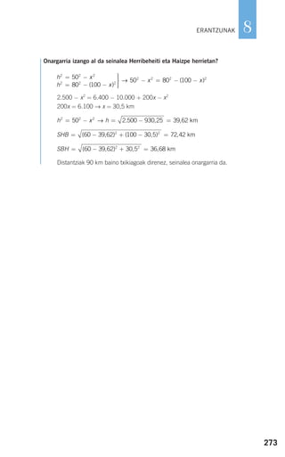 273
8
Onargarria izango al da seinalea Herribeheiti eta Haizpe herrietan?
2.500 − x2
= 6.400 − 10.000 + 200x − x2
200x = 6.100 → x = 30,5 km
Distantziak 90 km baino txikiagoak direnez, seinalea onargarria da.
SBH = − + =( , ) , ,60 39 62 30 5 36 682 2
km
SHB = − + − =( , ) ( , ) ,60 39 62 100 30 5 72 422 2
km
h x h2 2 2
50 2 500 930 25 39 62= − = − =→ . , , km
h x
h x
x
2 2 2
2 2 2
2 2 250
80 100
50 80
= −
= − −
⎫
⎬
⎪⎪
⎭⎪⎪
− = −
( )
→ (( )100 2
− x
ERANTZUNAK
908272 _ 0242-0273.qxd 20/9/07 16:20 Página 273
 
