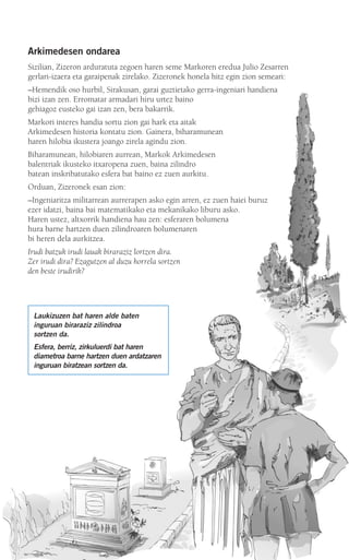 Arkimedesen ondarea
Sizilian, Zizeron arduratuta zegoen haren seme Markoren eredua Julio Zesarren
gerlari-izaera eta garaipenak zirelako. Zizeronek honela hitz egin zion semeari:
–Hemendik oso hurbil, Sirakusan, garai guztietako gerra-ingeniari handiena
bizi izan zen. Erromatar armadari hiru urtez baino
gehiagoz eusteko gai izan zen, bera bakarrik.
Markori interes handia sortu zion gai hark eta aitak
Arkimedesen historia kontatu zion. Gainera, biharamunean
haren hilobia ikustera joango zirela agindu zion.
Biharamunean, hilobiaren aurrean, Markok Arkimedesen
balentriak ikusteko itxaropena zuen, baina zilindro
batean inskribatutako esfera bat baino ez zuen aurkitu.
Orduan, Zizeronek esan zion:
–Ingeniaritza militarrean aurrerapen asko egin arren, ez zuen haiei buruz
ezer idatzi, baina bai matematikako eta mekanikako liburu asko.
Haren ustez, altxorrik handiena hau zen: esferaren bolumena
hura barne hartzen duen zilindroaren bolumenaren
bi heren dela aurkitzea.
Irudi batzuk irudi lauak biraraziz lortzen dira.
Zer irudi dira? Ezagutzen al duzu horrela sortzen
den beste irudirik?
Laukizuzen bat haren alde baten
inguruan biraraziz zilindroa
sortzen da.
Esfera, berriz, zirkuluerdi bat haren
diametroa barne hartzen duen ardatzaren
inguruan biratzean sortzen da.
908272 _ 0274-0309.qxd 24/9/07 17:22 Página 275
 