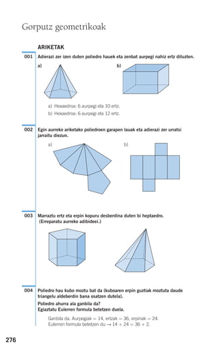 276
ARIKETAK
Adierazi zer izen duten poliedro hauek eta zenbat aurpegi nahiz ertz dituzten.
a) b)
a) Hexaedroa: 6 aurpegi eta 10 ertz.
b) Hexaedroa: 6 aurpegi eta 12 ertz.
Egin aurreko ariketako poliedroen garapen lauak eta adierazi zer urratsi
jarraitu diezun.
a) b)
Marraztu ertz eta erpin kopuru desberdina duten bi heptaedro.
(Erreparatu aurreko adibideei.)
Poliedro hau kubo moztu bat da (kuboaren erpin guztiak moztuta daude
triangelu aldeberdin bana osatzen dutela).
Poliedro ahurra ala ganbila da?
Egiaztatu Eulerren formula betetzen duela.
Ganbila da. Aurpegiak = 14, ertzak = 36, erpinak = 24.
Eulerren formula betetzen du → 14 + 24 = 36 + 2.
004
003
002
001
Gorputz geometrikoak
908272 _ 0274-0309.qxd 24/9/07 17:22 Página 276
 