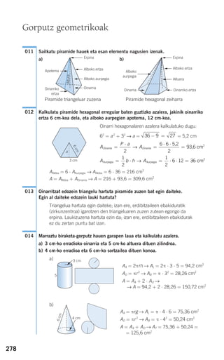 278
Sailkatu piramide hauek eta esan elementu nagusien izenak.
a) b)
Piramide triangeluar zuzena Piramide hexagonal zeiharra
Kalkulatu piramide hexagonal erregular baten guztizko azalera, jakinik oinarriko
ertza 6 cm-koa dela, eta alboko aurpegien apotema, 12 cm-koa.
Oinarri hexagonalaren azalera kalkulatuko dugu:
62
= a2
+ 32
→ a = = 5,2 cm
AAldea = 6 ⋅ AAurpegia → AAldea = 6 ⋅ 36 = 216 cm2
A = AAldea + AOinarria → A = 216 + 93,6 = 309,6 cm2
Oinarritzat edozein triangelu hartuta piramide zuzen bat egin daiteke.
Egin al daiteke edozein lauki hartuta?
Triangelua hartuta egin daiteke; izan ere, erdibitzaileen ebakiduratik
(zirkunzentroa) igarotzen den triangeluaren zuzen zutean egongo da
erpina. Laukizuzena hartuta ezin da; izan ere, erdibitzaileen ebakidurak
ez du zertan puntu bat izan.
Marraztu biraketa-gorputz hauen garapen laua eta kalkulatu azalera.
a) 3 cm-ko erradioko oinarria eta 5 cm-ko altuera dituen zilindroa.
b) 4 cm-ko erradioa eta 6 cm-ko sortzailea dituen konoa.
a)
AA = 2πrh → AL = 2π ⋅ 3 ⋅ 5 = 94,2 cm2
AO = πr2
→ AB = π ⋅ 32
= 28,26 cm2
A = AA + 2 ⋅ AO →
→ A = 94,2 + 2 ⋅ 28,26 = 150,72 cm2
b)
AA = πrg → AL = π ⋅ 4 ⋅ 6 = 75,36 cm2
AO = πr 2
→ AB = π ⋅ 42
= 50,24 cm2
A = AA + AO → AT = 75,36 + 50,24 =
= 125,6 cm2
014
013
A b h AAurpegia Aurpegia
21 1
cm= ⋅ = ⋅ ⋅ =
2 2
6 12 36→
A
P a
AOinarria Oinarria=
⋅
=
⋅ ⋅
=
2
6 6
2
→
5,2
93,6 cm2
36 9 27− =
012
011
Gorputz geometrikoak
Oinarria
Alboko ertzaG
Apotema
Altura
F Alboko
aurpegia
F
Oinarria FOinarriko
ertza
F
ErpinaG ErpinaG
Alboko aurpegiaG
G
Oinarriko ertza
Alboko ertzaG
AltueraG
G
3 cm
6cm
a
5
4 cm
6cm
G
G
3 cm
908272 _ 0274-0309.qxd 24/9/07 17:22 Página 278
 