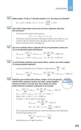 279
9
Alboko azalera: 75,36 cm2
. Oinarriko erradioa: 4 cm. Zer altuera du zilindroak?
AA = 2πrh → 75,36 = 2π ⋅ 4 ⋅ h →
Kono batek zilindro baten oinarri bera eta haren azaleraren erdia ditu.
Zein da altuera?
Erradio bera eta azalera erdia dituenez:
πr(h + r) = πr(g + r) → h = g
Zilindroaren altuerak konoaren sortzailearen berdina izan behar du, eta
konoaren altuera sortzailea baino txikiagoa denez beti, zilindroaren
altuera konoarena baino handiagoa da.
20 cm-ko erradioko esferan, kalkulatu 40°-ko ziri-gainazalaren azalera eta
10 cm-ko altuerako txapel esferikoarena.
AZiri-gainazala = → AZiri-gainazala = = 558,2 cm2
ATxapel esferikoa = 2πrh ⎯→ ATxapel esferikoa = 2π ⋅ 20 ⋅ 10 = 1.256 cm2
15 zentimetroko diametroa duen laranja batean, azalaren zer azalera dagokio
12 laranja-ataletako bakoitzari?
Laranja-atal bakoitza neurri honetako ziri-gainazala da: .
AZiri-gainazala = → AZiri-gainazala = → AZiri-gainazala = 58,9 cm2
Kalkulatu gune esferiko baten altuera, azalera 10°-ko ziri-gainazal
esferiko baten azaleraren berdina izan dadin, jakinik dagokion
esferaren erradioa 15 cm-koa dela. Eta erradioa 30 cm-koa
balitz? Esferaren erradioaren araberakoa al da emaitza?
AZiri-g. = → AZiri-g. = → AZiri-g. = 78,5 cm2
AGunea = 2πr 2
h → AGunea = 2π ⋅ 152
⋅ h = 1.413 ⋅ h
Beraz: 78,5 = 1.413 ⋅ h → h = 0,06 cm.
Erradioa r = 30 cm bada, hau daukagu:
AZiri-gainazala = = 314 cm2
314 = 2π ⋅ 302
⋅ h → h = = 0,06 cm
eta hori gunearen altuera bera da; berdintza planteatuz eta sinplifikatuz
ondoriozta genezakeen hori:
= 2πr 2
h → h =
adierazpenean ez da ageri erradioa, r.
2
360
⋅ n4
360
2
πr n⋅
314
5 652.
4 30 10
360
2
π ⋅ ⋅
4 15 10
360
2
π ⋅ ⋅4
360
2
πr n⋅
h
15 cm
019
4 30
360
2
π ⋅ ⋅7,54
360
2
πr n⋅
360
12
30= °
018
4 20 40
360
2
π ⋅ ⋅4
360
2
πr n⋅
017
016
h = =
75,36
25,12
cm3
015
ERANTZUNAK
908272 _ 0274-0309.qxd 24/9/07 17:22 Página 279
 