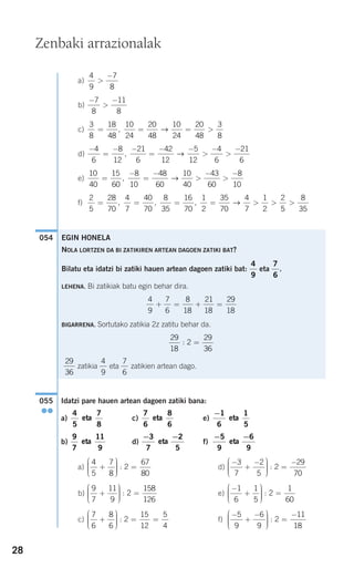 28
a)
b)
c)
d)
e)
f)
Idatzi pare hauen artean dagoen zatiki bana:
a) c) e)
b) d) f)
a) d)
b) e)
c) f)
−
+
−⎛
⎝
⎜⎜⎜
⎞
⎠
⎟⎟⎟⎟
=
−5
9
6
9
2
11
18
:
7
6
8
6
2
15
12
5
4
+
⎛
⎝
⎜⎜⎜
⎞
⎠
⎟⎟⎟⎟
= =:
−
+
⎛
⎝
⎜⎜⎜
⎞
⎠
⎟⎟⎟⎟
=
1
6
1
5
2
1
60
:
9
7
11
9
2
158
126
+
⎛
⎝
⎜⎜⎜
⎞
⎠
⎟⎟⎟⎟
=:
−
+
−⎛
⎝
⎜⎜⎜
⎞
⎠
⎟⎟⎟⎟
=
−3
7
2
5
2
29
70
:
4
5
7
8
2
67
80
+
⎛
⎝
⎜⎜⎜
⎞
⎠
⎟⎟⎟⎟
=:
− −5
9
6
9
eta
− −3
7
2
5
eta
9
7
11
9
eta
−1
6
1
5
eta
7
6
8
6
eta
4
5
7
8
eta
055
●●
054
2
5
28
70
4
7
40
70
8
35
16
70
1
2
35
70
4
7
1
2
2
= = = = > >, , , →
55
8
35
>
10
40
15
60
8
10
48
60
10
40
43
60
8
10
=
−
=
−
>
−
>
−
, →
−
=
− −
=
− −
>
−
>
−4
6
8
12
21
6
42
12
5
12
4
6
21
6
, →
3
8
18
48
10
24
20
48
10
24
20
48
3
8
= = = >, →
−
>
−7
8
11
8
4
9
7
8
>
−
EGIN HONELA
NOLA LORTZEN DA BI ZATIKIREN ARTEAN DAGOEN ZATIKI BAT?
Bilatu eta idatzi bi zatiki hauen artean dagoen zatiki bat: eta .
LEHENA. Bi zatikiak batu egin behar dira.
BIGARRENA. Sortutako zatikia 2z zatitu behar da.
zatikia eta zatikien artean dago.
7
6
4
9
29
36
29
18
2
29
36
: =
4
9
7
6
8
18
21
18
29
18
+ = + =
7
6
4
9
Zenbaki arrazionalak
908272_0014-0043.qxd 20/9/07 15:55 Página 28
 